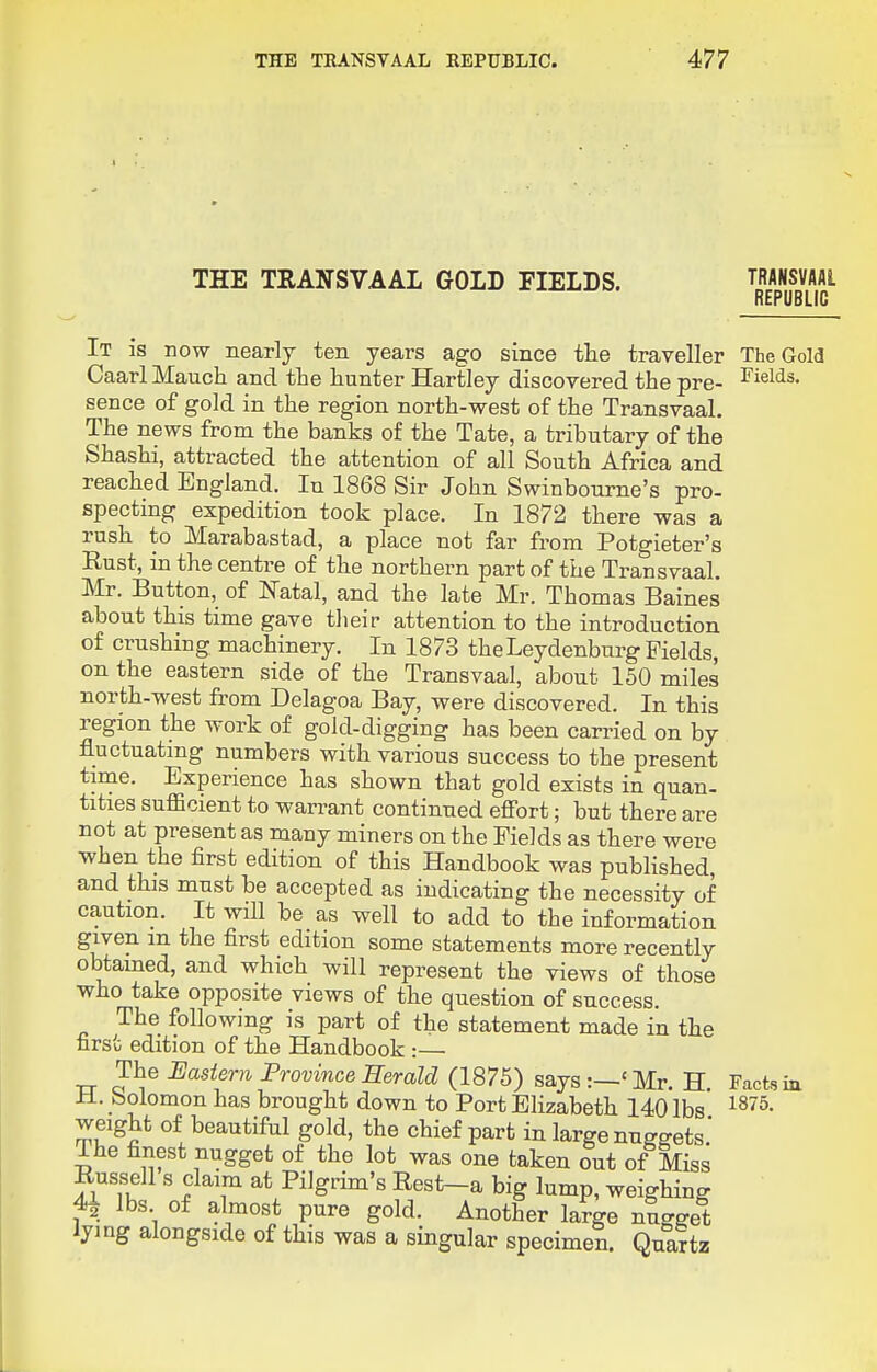 THE TKANSVAAL REPUBLIC. THE TRANSVAAL GOLD FIELDS. It is now nearly ten years ago since the traveller Caarl Mauch and the hunter Hartley discovered the pre- sence of gold in the region north-west of the Transvaal. The news from the banks of the Tate, a tributary of the Shashi, attracted the attention of all South Africa and reached England. In 1868 Sir John Swinbourne's pro- specting expedition took place. In 1872 there was a rush to Marabastad, a place not far from Potgieter's Rust, in the centre of the northern part of the Transvaal. Mr. Button, of Natal, and the late Mr. Thomas Baines about this time gave their attention to the introduction of crushing machinery. In 1873 theLeydenburg Fields, on the eastern side of the Transvaal, about 150 miles north-west from Delagoa Bay, were discovered. In this region the work of gold-digging has been carried on by fluctuating numbers with various success to the present time. Experience has shown that gold exists in quan- titles sufficient to warrant continued effort; but there are not at present as many miners on the Fields as there were Tvhen the first edition of this Handbook was published, and this must be accepted as indicating the necessity of caution. It will be as well to add to the information given m the first edition some statements more recently obtained, and which will represent the views of those who take opposite views of the question of success. The following is part of the statement made in the first edition of the Handbook :— The Eastern Province Herald (1875) says :—' Mr. H H. Solomon has brought down to Port Elizabeth 14o'lbs* weight of beautiful gold, the chief part in large nuggets' Ihe finest nugget of the lot was one taken out of Miss Russell s claim at Pilgrim's Rest-a big lump, weighing 4^ lbs of almost pure gold. Another large nugget lying alongside of this was a singular specimen. Quartz TRANSVAAL REPUBLIC The Gold Fields. Facts in 1875.