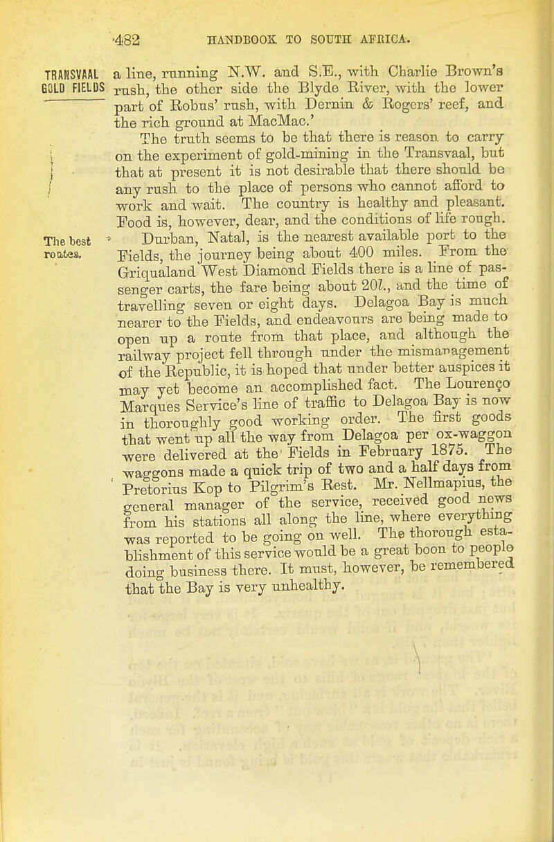 TRANSVAAL GOLD FIELDS The best a line, rnniiiiig N.W. and S.E., with Charlie Brown's rnsh, tbe other side the Blyde River, with the lower part of Robns' rush, with Dernin & Rogers' reef, and the rich ground at MacMac.' The truth seems to be that there is reason to carry- on the experiment of gold-mining in the Transvaal, but that at present it is not desirable that there should be any rush to the place of persons who cannot afibrd to work and wait. The country is healthy and pleasant. Food is, however, dear, and the conditions of life rough. ' Durban, Natal, is the nearest available port to the Fields, the journey being about 400 miles. From the- Griqualand West Diamond Fields there is a line of pas- senger carts, the fare being about 201, and the time of travelling seven or eight days. Delagoa Bay is much nearer to the Fields, and endeavours are being made to open up a route from that place, and although the railway project fell through under the mismanagement of the Republic, it is hoped that under better auspices it may yet become an accomplished fact. The Louren^o Marques Service's line of traffic to Delagoa Bay is now in thoroughly good working order. The first goods that went up all the way from Delagoa per ox-waggon were delivered at the Fields in February 1875. The waggons made a quick trip of two and a half days from ' Pretorius Kop to Pilgrim's Rest. l^Ir. Mmapius, the general manager of the service, received good news from his stations all along the line, where everything was reported to be going on well. The thorough esta- blishment of this service would be a great boon to people doing business there. It must, however, be remembered that the Bay is very unhealthy.