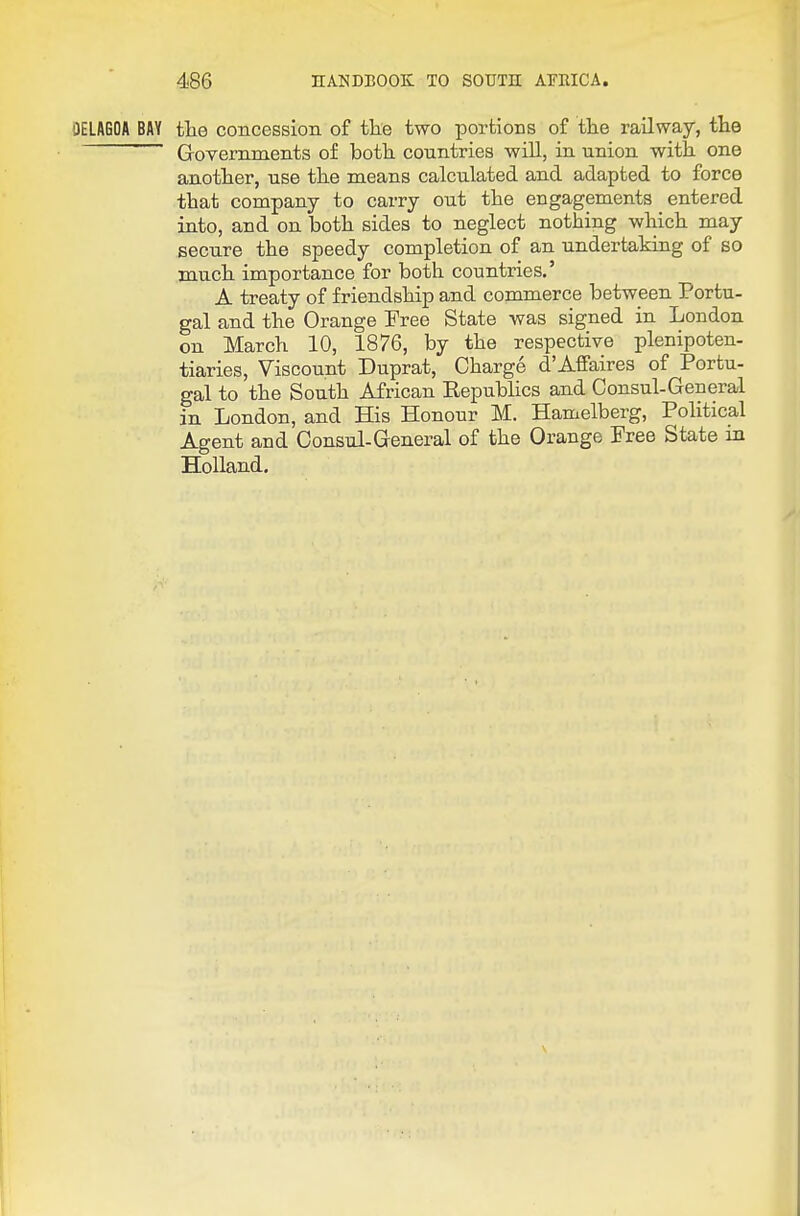 OELAGOA BAY the concession of tke two portions of the railway, the ' Grovemments of both countries will, in union with one another, use the means calculated and adapted to force that company to carry out the engagements entered into, and on both sides to neglect nothing which may secure the speedy completion of an undertaking of so much importance for both countries.' A treaty of friendship and commerce between Portu- gal and the Orange Free State was signed in London on March 10, 1876, by the respective plenipoten- tiaries, Viscount Duprat, Charge d'Affaires of Portu- gal to the South African Eepublics and Consul-General in London, and His Honour M. Hamelberg, Political Agent and Consul-General of the Orange Free State in Holland.