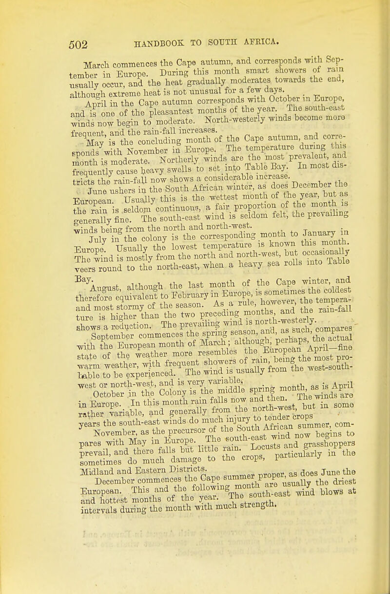 March commences the Cape autumn, and corresponds with Sep- tember in Europe. During tliis month smart showers of ram usually occur, and the heat gradually moderates towards the end, althoucrh extreme heat is not unusual for a lew days _ April in the Cape autamu corresponds with October m Europe and is on^ of the pleasantest months of the year. The south-east wnds now begin to^ moderate. North-westerly wmds become mora frpniipTil-, and the rain-fall increases. May is the concluding month of the Cape autumn, and corre- SBO^?^th November in Europe. The temperature durmg this Xth irmoderate. Northerly winds the most prevaknt an^^ frequently cause heavy swells to set_ into Table Bay In most dis tr?nt« tbe rain-fall now shows a considerable increase. iire ushers tu the South African winter, as does December the European UsuSly this is the wettest -^^h of the year, but a tliB rain is seldom continuous, a lair proportion of the montti is Generally fine The south-east wind is seldom felt, the prevaihng wind'? hems from the north and north-west. , ^ -, U«K,BO Usually the lo™t temp.ratni-e is know this month tZTm is mosUy f»m tl. north md ootth-we,*, bnt ocasionally ™rs™ nd to the noitl,-«.t, ^Un a heayj s.a rolls ,nto toblo ■'^''inmst althon.b the last month of the C.pe mnter, and tbsr«'S:ntt.I.Wr,,« rather variable, and generally fi-om .^^^^^ ~J^^'^V^^g years the south-east winds do ^f l,^°J^^y *°lSit7s^^^^^ corn- November as the precursor o the Sh^^^^^ pares with May l^^^°P^^.,T^^.'*^f^uste and grasshoppers prevail, and there falls but little ^^^°-^^^^^^%\ieufarly in the sometimes do much damage to the crops, i ts-tmSl.^—r Jap. snm.» pro^^^^^^^^^^^^ Enropoan. This and the^ f-^'^-'-S^^^^^^^^^^ at fnt4°t ;oI\5 mn* .length.
