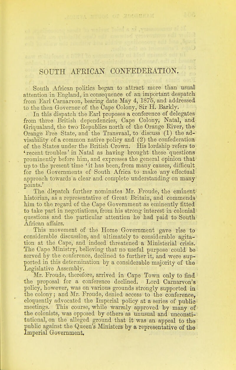 SOUTH AFKICAN COISTEDEEATION. South African politics began to attract more tlian usual attention in England, in consequence of an important despatch from Earl Carnarvon, tearing date May 4, 1876, and addressed to the then Governor of the Cape Colony, Sir H, Barldy. In this dispatch the Earl proposes a conference of delegates from three British dependencies, Cape Colony, Natal, and Griqualand, the two Republics north of the Orange River, the Orange Free State, and the Transvaal, to discuss (1) the ad- visability of a common native policy and (2) the confederation of the States under the British Crown. His lordship refers to ' recent troubles' in Natal as having brought these questions prominently before him, and expresses the general opinion that up to the present time ' it has been, from many causes, difficult for the Governments of South Africa to make any effectual approach towards a clear and complete understanding on many points.' The dispatch further nominates Mr. Froude, the eminent historian, as a representative of Great Britain, and commends Mm to the regard of the Cape Government as eminently fitted to take part in negotiations, from his strong interest in colonial questions and the particular attention he had paid to South African affairs. This movement of the Home Government gave rise to considerable discussion, and ultimately to considerable agita- tion at the Cape, and indeed threatened a Ministerial crisis. The Cape Ministry, believing that no useful purpose could be served by the conference, declined to further it, and were sup- ported in this determination by a considerable majority of the Legislative Assembly. Mr. Froude, therefore, arrived in Cape Town only to find the proposal for a conference declined. Lord Carnarvon's policy, however, was on various grounds strongly supported in the colony; and Mr. Froude, denied access to the conference, eloquently advocated the Imperial policy at a series of public meetings. This course, while warmly approved by many of the colonists, was opposed by others as unusual and unconsti- • tutioual, on the alleged ground that it was an appeal to the public against the Queen's Ministers by a representative of the Imperial Government,