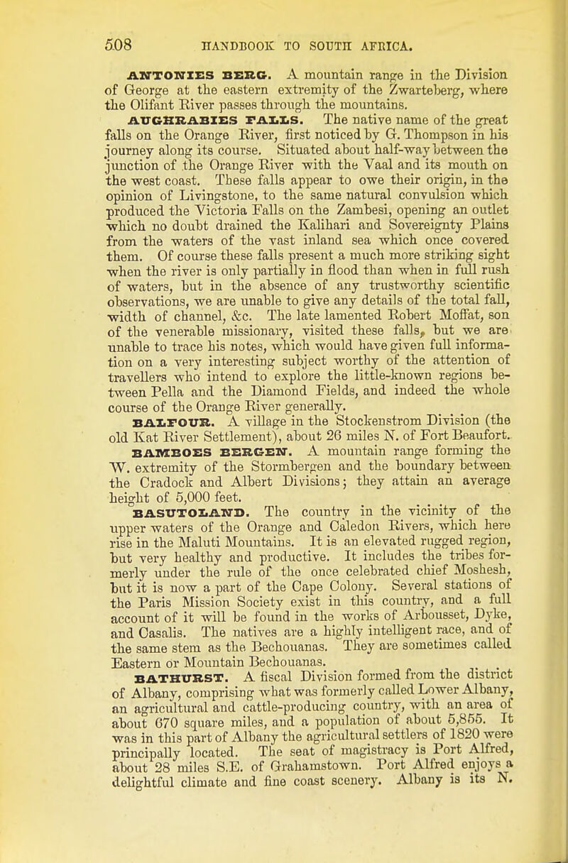 jA.IO'TOlffZES BERG. A mountain range in tlie Division of George at the eastern extremity of the Zwarteijerg, where the Olifant River passes through the mountains. iVXTCBKABlES FAliliS. The native name of the great falls on the Orange River, first noticed by G. Thompson in his journey along its course. Situated about half-way between the junction of the Orange River with the Vaal and its mouth on the west coast. These falls appear to owe their origin, in the opinion of Livingstone, to the same natural convulsion which produced the Victoria Falls on the Zambesi, opening an outlet which no doubt drained the Kalihari and Sovereignty Plains from the waters of the vast inland sea which once covered them. Of course these falls present a much more striking sight when the river is only partially in flood than when in full rush of waters, but in the absence of any trustworthy scientific observations, we are unable to give any details of the total fall, width of channel, &c. The late lamented Robert MoSat, son of the venerable missionary, visited these falls, but we are unable to trace his notes, which would have given full informa- tion on a very interesting subject worthy of the attention of travellers who intend to explore the little-known regions be- tween Pella and the Diamond Fields, and indeed the whole course of the Orange River generally. BAliFOUR. A village in the Stockenstrom Division (the old Kat River Settlement), about 26 miles N. of Fort Beaufort. BAMBOES BBRCElf. A mountain range forming the W. extremity of the Stormbergen and the boundary between the Cradock and Albert Divisions; they attain an average height of 5,000 feet. BASXTTOZiAxri). The country in the vicinity of the tipper waters of the Orange and Caledon Rivers, which here rise in the Maluti Mountains. It is an elevated rugged region, but very healthy and productive. It includes the tribes for- merly under the rule of the once celebrated chief Moshesh, but it is now a part of the Cape Colony. Several stations of the Paris Mission Society exist in this countiy, and a full account of it will be found in the works of Arbousset, Dyke, and Oasalis. The natives are a highly intelligent race, and of the same stem as the Bechouanas. They are sometimes called Eastern or Mountain Bechouanas. BATHURST. A fiscal Division formed from the district of Albany, comprising what was formerly called Lower Albany, an agricultural and cattle-producing country, with an area of about 670 square miles, and a population of about 5,855. It was in this part of Albany the agricultural settlers of 1820 were principally located. The seat of magistracy is Port Alfred, about 28 miles S.E, of Grahamstown. Port Alfred enjoys a delightful climate and fine coast scenery. Albany is its N.