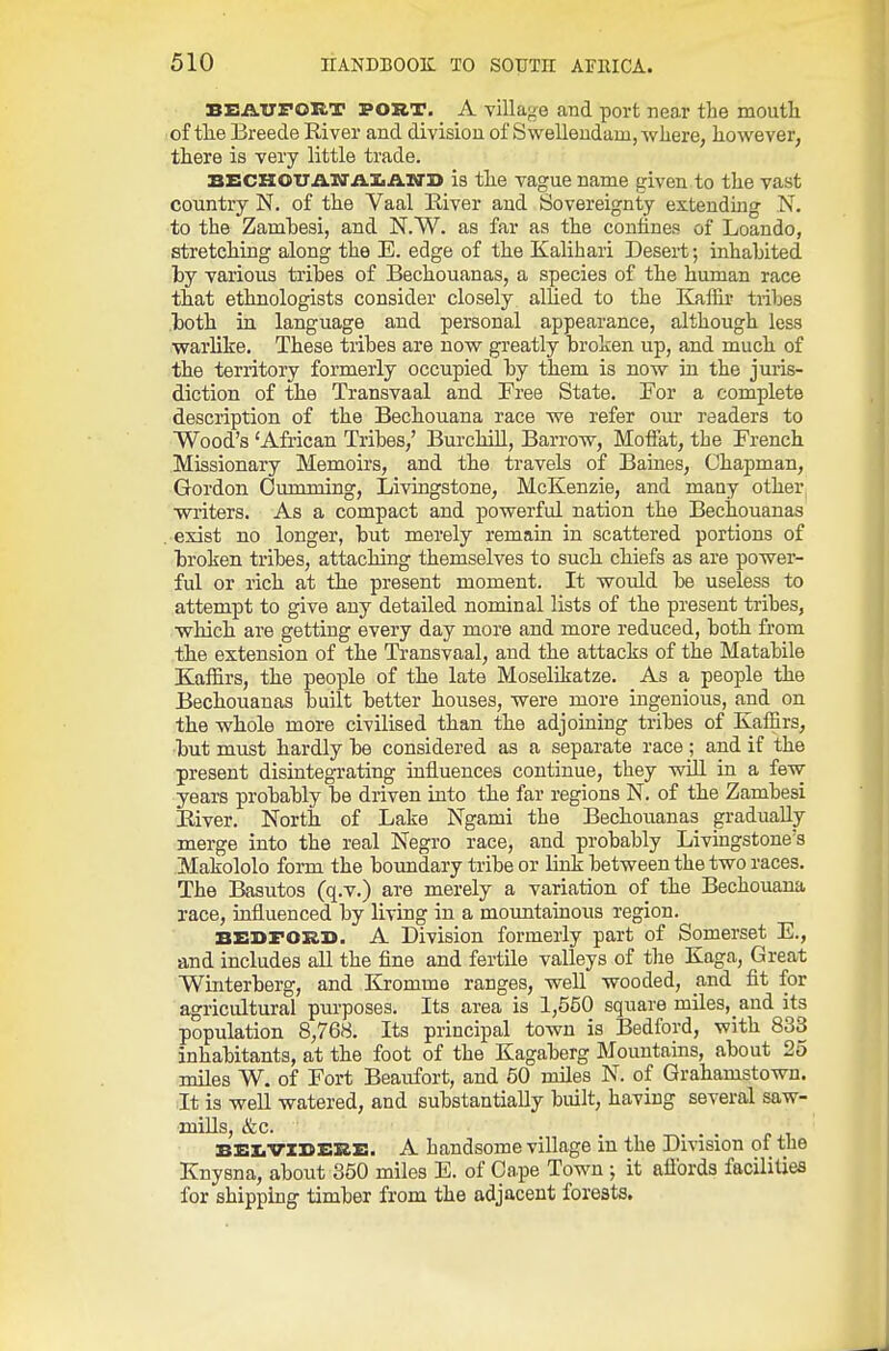 BEAUFORT POUT. A village and port near the moutli of tlie Breede River and division of Swelleudam,-where, however, there is very little trade. BECHOTTAN'iil.ilN'B is the vague name given to the vast country N. of the Vaal River and Sovereignty extending N. to the Zamhesi, and N.W. as far as the confines of Loando, stretching along the E. edge of the Kalihari Desert; inhabited by various tribes of Bechouanas, a species of the human race that ethnologists consider closely allied to the Kaffir tiibes both in language and personal appearance, although less warlike. These tribes are now greatly broken up, and much of the territory formerly occupied by them is now in the juris- diction of the Transvaal and Free State. For a complete description of the Bechouana race we refer our readers to Wood's 'African Tribes,' Burchill, Barrow, Moffat, the French Missionary Memoirs, and the travels of Baines, Chapman, Gordon Gumming, Livingstone, McKenzie, and many other writers. As a compact and powerful nation the Bechouanas exist no longer, but merely remain in scattered portions of broken tribes, attaching themselves to such chiefs as are power- ful or rich at the present moment. It would be useless to attempt to give any detailed nominal lists of the present tribes, ■which are getting every day more and more reduced, both from the extension of the Ti-ansvaal, and the attacks of the Matabile Eaffirs, the peo]Dle of the late Moselikatze. As a people the Bechouanas built better houses, were more ingenious, and on the whole more civilised than the adjoining tribes of Kaffirs, •but must hardly be considered as a separate race ; and if the present disintegrating influences continue, they will in a few years probably be driven into the far regions N. of the Zambesi River. North of Lake Ngami the Bechouanas gradually merge into the real Negro race, and probably Livingstone's Makololo form the boundary tribe or link between the two races. The Basutos (q.v.) are merely a variation of the Bechouana race, influenced by living in a motmtainous region. BX:i>roi£l>. A Division formerly part of Somerset E., and includes all the fine and fertile valleys of the Kaga, Great Winterberg, and Kromme ranges, well wooded, and fit for agriciiltural purposes. Its area is 1,550 square miles, and its population 8,768. Its principal town is Bedford, with 833 inhabitants, at the foot of the Kagaberg Mountains, about 25 miles W. of Fort Beaufort, and 50 miles N. of Grahamstown. It is well watered, and substantially built, having several saw- mills, &c. . T-.. . . Bi:i;vxi}Ei£z:. A handsome village m the Division of the Knysna, about 350 miles E. of Cape Town ; it affords facilities for shipping timber from the adjacent forests.