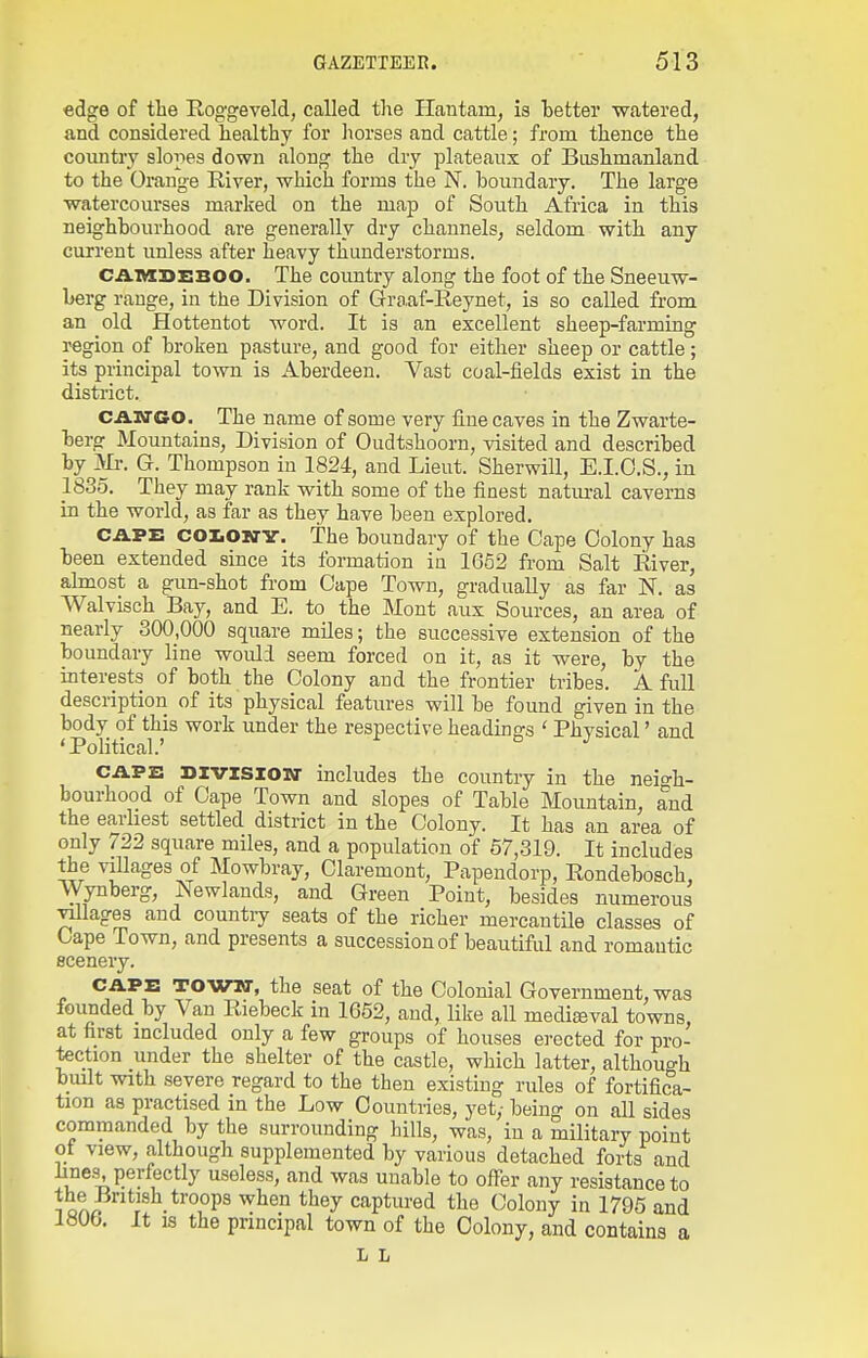 edge of tlie Roggeveld, called the Hantam, is better watered, and considered healthy for liorses and cattle; from thence the country slopes down along the dry plateaux of Bushmanland to the Orange Kiver, which forms the N. boundary. The large watercourses marked on the map of South Africa in this neighbourhood are generally di'y channels, seldom with any current unless after heavy thunderstorms. CAIVKBEBOO. The country along the foot of the Sneeuw- berg range, in the Division of Graaf-Reynet, is so called from an old Hottentot word. It is an excellent sheep-farming region of broken pasture, and good for either sheep or cattle; its principal town is Aberdeen. Vast coal-fields exist in the district. CA.NGO. The name of some very fine caves in the Zwarte- berg Mountains, Division of Oudtshoorn, visited and described by Ml-. G. Thompson in 1824, and Lieut. Sherwill, E.I.O.S., in 1835. They may rank with some of the finest natm-al caverns in the world, as far as they have been explored. CAPE coliOii'V. The boundary of the Cape Colony has been extended since its formation in 1652 from Salt River, almost a gun-shot from Cape Town, gradually as far N. as Walvisch Bay, and E. to the Mont aux Sources, an area of nearly 300,000 square miles; the successive extension of the boundary line would seem forced on it, as it were, by the interests of both the Colony and the frontier tribes. A full description of its physical features will be found given in the body of this work under the respective headings ' Physical' and 'Political.' CAPE Divisiosr includes the country in the neio-h- bourhood of Cape Town and slopes of Table Mountain, and the earhest settled district in the Colony. It has an area of only 722 square miles, and a population of 57,319. It includes the villages of Mowbray, Claremont, Papendorp, Rondebosch, Wynberg, Newlands, and Green Point, besides numerous Tillages and country seats of the richer mercantUe classes of Cape Town, and presents a succession of beautiful and romantic scenery. CAPE TOWKT, the seat of the Colonial Government, was founded by Van Riebeck in 1652, and, like all medieeval towns, at first included only a few groups of houses erected for pro- tection under the shelter of the castle, which latter, although bmlt with severe regard to the then existing rules of fortifica- tion as practised in the Low Countries, yet,- being on all sides commanded by the surrounding hills, was, in a military point of view, although supplemented by various detached forts and lines, perfectly useless, and was unable to offer any resistance to ioArP''? .^^^i^P^ ^'^^y captured the Colony in 1795 and 1806. It IS the principal town of the Colony, and contains a L L