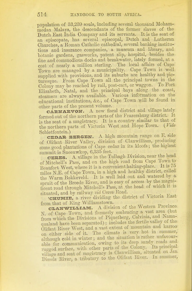population of 33,239 souls, including several thousand Moliam- medan Malays, the descendants of the former slaves of the Dutch East India Company and its servants. It is the seat of an episcopate, has several episcopal, Dutch and Lutheran Churches, a Roman Catholic cathedral, several hanking institu- tions and insurance companies, a museum and lihrary, and hotanic gardens, gas-works, patent slip, hospital, hesides the fine and commodious docks and breakwater, lately formed, at a cost of nearly a niilhon sterling. The local affairs of Cape Town are managed by a municipality. Cape Town is well supplied with provisions, and its suburbs are healthy and pic- turesque. From Cape Town all the principal towns in the Colony may be reached by rail, post-cart, or waggon. To Port Elizabeth, Natal, and the principal bays along the coast, steamers are always available. Various information on the educational institntions, &c., of Cape Town will be found in other parts of the present volume. CARWAEVOW. A new fiscal district and village lately formed out of the northern parts of the Frazersburg district. It is the seat of a magistracy. It is a country similar to that of the northern parts of Victoria West and Hope ToAvn. ( Vide Schietfoutein.) CEBAR BERGETO-. A high mountain range on E. side of Olifant River Valley, division of Olanwilham, producing some good plantations of Cape cedar in its kloofs ; the highest summit is Sneeuwkop, 6,335 feet. CEKES. A village in the Tulbagh Division, near the head of Mitcliell's Pass, and on the high road fi-om Cape Town to Beaufort West, where it is a convenient haltmg-place. It is / o miles N.E. of Cape Town, in a high and healthy district, called the Warm Bokkeveld. It is well laid out and watered by a. spruit of the Breede River, and is easy of access by the magni- ficent road through Mitchell's Pass, at the head of which it is situated, and by railway via Ceres Road. ■ -r ^- 'CHUMIE, a river dividing the district of V ictona iiast fi-om that of King Williamstown. . CI.Al!irwil.l.lAlvI. A division of the Western Province N of Cape Town, and formerly embracing a vast area (but from which the Divisions of Piquetberg, Oalvinia, and ISama- qualand have been separated) ; includes the fertile valley of the Olifant River West, and a vast extent of mountain and karroo on either side of it. The climate is very hot in summer, although cold in winter •, and the situation is rather unfavour- able for communication, owing to its deep sandy roads and rugged surface, with other parts of the Colony. Its principal viflan-e and seat of magistracy is Clanwilham, situated on Jan Dissels River, a tributary to the Olifant River. In summer,
