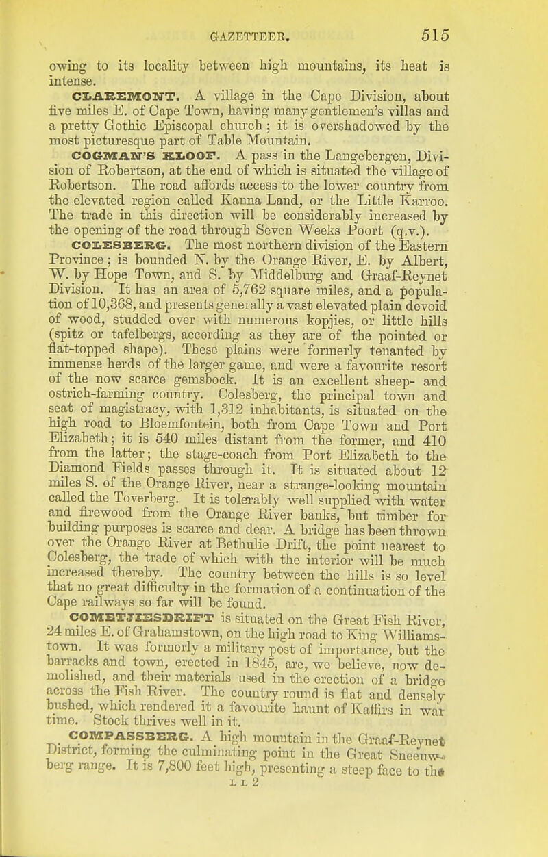 omng to its locality between high mountains, its heat is intense. CIiAREIVXOZfT. A village in the Cape Division, ahout five miles E. of Oape Tovs^n, having many gentlemen's villas and a pretty Gothic Episcopal church ; it is overshadowed hy the most picturesque part of Tahle Mountain. COCiviAnr'S KIiOOF. A pass in the Langehergen, Divi- sion of Robertson, at the end of which is situated the village of Robertson. The road affords access to the lower country from the elevated region called Kauna Land, or the Little Karroo. The ti'ade in this direction will be considerably increased by the opening of the road through Seven Weeks Poort (q.v.). COZiSSBERG. The most northern division of the Eastern Province; is bounded N. by the Orange River, E. by Albert, W. by Hope Town, and S. by Middelbm-g and Graaf-Reynet Division. It has an area of 5,762 square miles, and a popula- tion of 10,368, and presents generally a vast elevated plain devoid of wood, studded over with numerous liopjies, or little hills (spitz or tafelbergs, according as they are of the pointed or flat-topped shape). These plains were formerly tenanted by immense herds of the larger game, and were a favom-ite resort of the now scarce gemsbock. It is an excellent sheep- and ostrich-farming country. Colesberg, the principal town and seat of magistracy, with 1,.312 inhabitants, is situated on the high road to Bloemfoutein, both from Oape Town and Port Elizabeth; it is 540 miles distant from the former, and 410 from the latter; the stage-coach from Port Elizabeth to the Diamond Fields passes through it. It is situated about 12 miles S. of the Orange River, near a strange-looking mountain called the Toverberg. It is tolei'ably well supplied with water and firewood from the Orange River banks, but timber for building purposes is scarce and dear. A bridge has been thrown over the Orange River at Bethulie Drift, the point nearest to Colesberg, the trade of which with the interior will be much increased thereby. The country between the hills is so level that no great difficulty in the formation of a continuation of the Cape railways so far will be found. COnix:TJlE:si>RIX<T is situated on the Great Fish River, 24 miles E. of Grahamstown, on the high road to King Williams- town. It was formerly a military post of importance, but the barracks and town, erected in 1845, are, we believe, now de- molished, and their materials used in the erection of a brido-e across the Fish River. The country round is flat and dense^ bushed, which rendered it a favourite haunt of Kaffirs in war time. Stock thrives well in it. ^. coiWfASSBBRG. A high mountain in the Graaf-Reynet Distnct, forming the culminating point in the Great Sneeuw-. bei'g range. It is 7,800 feet liigh, presenting a steep face to th» L L 2