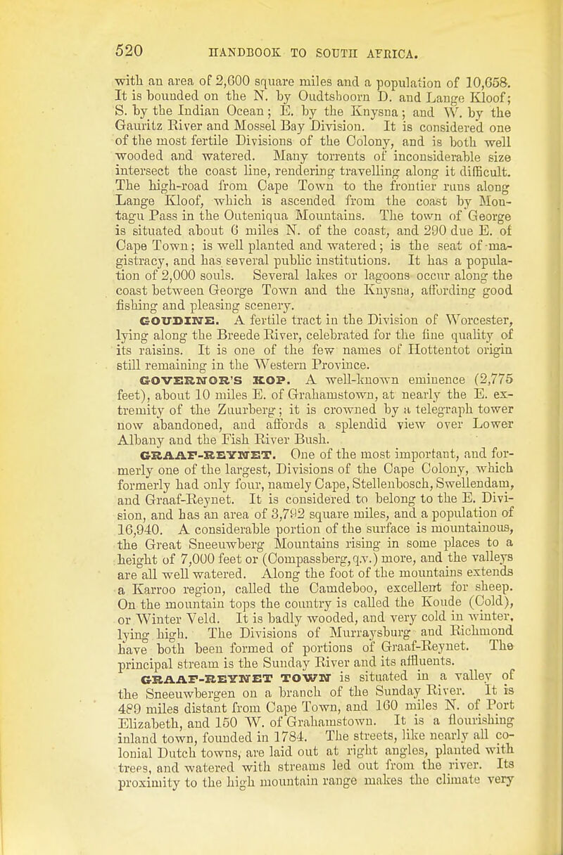 with an area of 2,G0O square miles and a population of 10,G58. It is ■bounded on the N. by Oudtsboorn D. and Lange Kloof; S. by the Indian Ocean; E. by the Knysna; and W. by the Gauritz Eiver and Mossel Bay Division. It is considered one of the most fertile Divisions of the Colony, and is both well wooded and watered. Many torrents of inconsiderable size intersect the coast line, rendering travelling along it difficult. The high-road from Cape Town to the frontier runs along Lange Kloof, which is ascended from the coast by Mon- tagu Pass in the Outeniqua Mountains. The town of George is situated about 6 miles N. of the coast, and 290 due E. of Cape Town; is well planted and watered; is the seat of-ma- gistracy, and has several public institutions. It has a popula- tion of 2,000 souls. Several lakes or lagoons occur along the coast between George Town and the Knysna, affording good fishing and pleasing scenery. GOXTDINE. A fertile tract in the Division of Worcester, lying along the Breede River, celebrated for tlie line quality of its raisins. It is one of the few names of Hottentot origin still remaining in the Western Province. GOVERN'OR'S KOP. A well-liuown eminence (2,775 feet), about 10 miles E. of Grahamstown, at nearly the E. ex- tremity of the Ziiurberg; it is crowned by a telegraph tower now abandoned, and affords a splendid view over Lower Albany and the Fish River Bush. GRAiiF-UEYWET. One of the most important, and for- merly one of the largest. Divisions of the Cape Colony, which formerly had only four, namely Cape, Stellenbosch, Swellendam, and Graaf-Reynet. It is considered to belong to the E. Divi- sion, and has an area of 3,792 square miles, and a population of 16,940. A considerable portion of the surface is mountainous, the Great Sneeuwberg Mountains rising in some places to a height of 7,000 feet or (Compassberg,qv.) more, and the valleys are all well watered. Along the foot of the mountains extends a Karroo region, called the Camdeboo, excellent for sheep. On the mountain tops the country is called the Koude (Cold), or Winter Veld. It is badly wooded, and very cold in winter, lying high. The Divisions of Murraysburg and Richmond have both been formed of portions of Graaf-Reynet. The principal stream is the Sunday River and its affluents. ORAAr-REYKTET TOWN is situated in a valley of the Sneeuwbergen on a branch of the Sunday River. It is 489 miles distant from Cape Town, and 160 miles N. of Port Elizabeth, and 150 W. of Grahamstown. It is a flourishing inland town, founded in 1784. The streets, like nearly all co- lonial Dutch towns, are laid out at right angles, planted with trees, and watered with streams led out from the river. Its proximity to the high mountain range makes the climate very