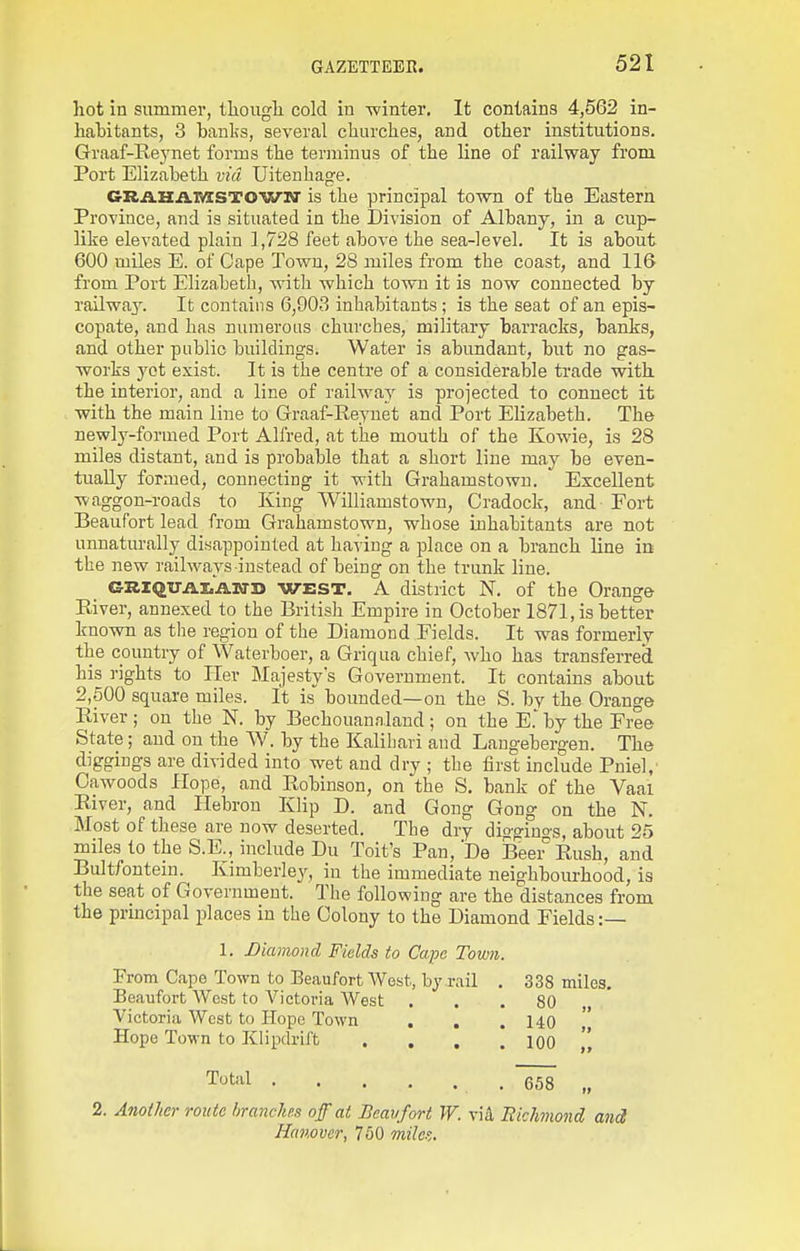 liot in summer, Ihougli cold in -winter. It contains 4,562 in- habitants, 3 Laulis, several churches, and other institutions. Graaf-Reynet forms the terminus of the line of railway from Port Elizabeth via Uitenhage. CRiLHiVlvzSTOWN' is the principal towTi of the Eastern Province, and is situated in the Division of Albany, in a cup- like elevated plain 1,728 feet above the sea-level. It is about 600 miles E. of Cape Town, 28 miles from the coast, and 116 from Port Elizabeth, with which to won it is now connected by railway. It contains 6,903 inhabitants; is the seat of an epis- copate, and has numerous churches, military barracks, banks, and other public buildings. Water is abundant, but no gas- works 3^ct exist. It is the centre of a considerable trade with the interior, and a line of railway is projected to connect it with the main line to Graaf-Reyuet and Port Elizabeth. The newly-formed Port Alfred, at the mouth of the Kowie, is 28 miles distant, and is probable that a short line may be even- tually formed, connecting it with Grahamstown. Excellent waggon-roads to King Williamstown, Cradock, and Fort Beaufort lead from Grahamstown, whose inhabitants are not unnaturally disappointed at having a place on a branch line iii the new railways instead of being on the trunk line. GKIQUALAOTD WEST. A district N. of the Orange River, annexed to the British Empire in October 1871, is better known as the region of the Diamond Fields. It was formerly the country of Waterboer, a Griqua chief, who has transferred his rights to Her Majesty's Government. It contains about 2,500 square miles. It is bounded—on the S. by the Orange River; on the N. by Bechouannland; on the E.'by the Free State; and on the W. by the Kalihari and Langebergen. The diggings are divided into wet and dry ; the first include Pniel, Oawoods Hope, and Robinson, on the S. bank of the Vaal River, and Hebron Klip D. and Gong Gong on the N. Most of these are now deserted. The dry diagings, about 25 miles to the S.E., include Du Toit's Pan, De Beer Rush, and Bultfontein. Kimberley, in the immediate neighbourhood, is the seat of Government. The following are the distances from the principal places in the Colony to the Diamond Fields :— 1. Diamond Fields to Cape Town From Cape Town to Beaufort West, by rail Beaufort West to Victoria West Victoria West to Hope Town . . Hope Town to Klipdrift 338 miles. 80 „ 140 „ 100 2 Total 658 „ Another route branches off at Bcavfort W. via Bichnond met Hanover, 750 milo',.