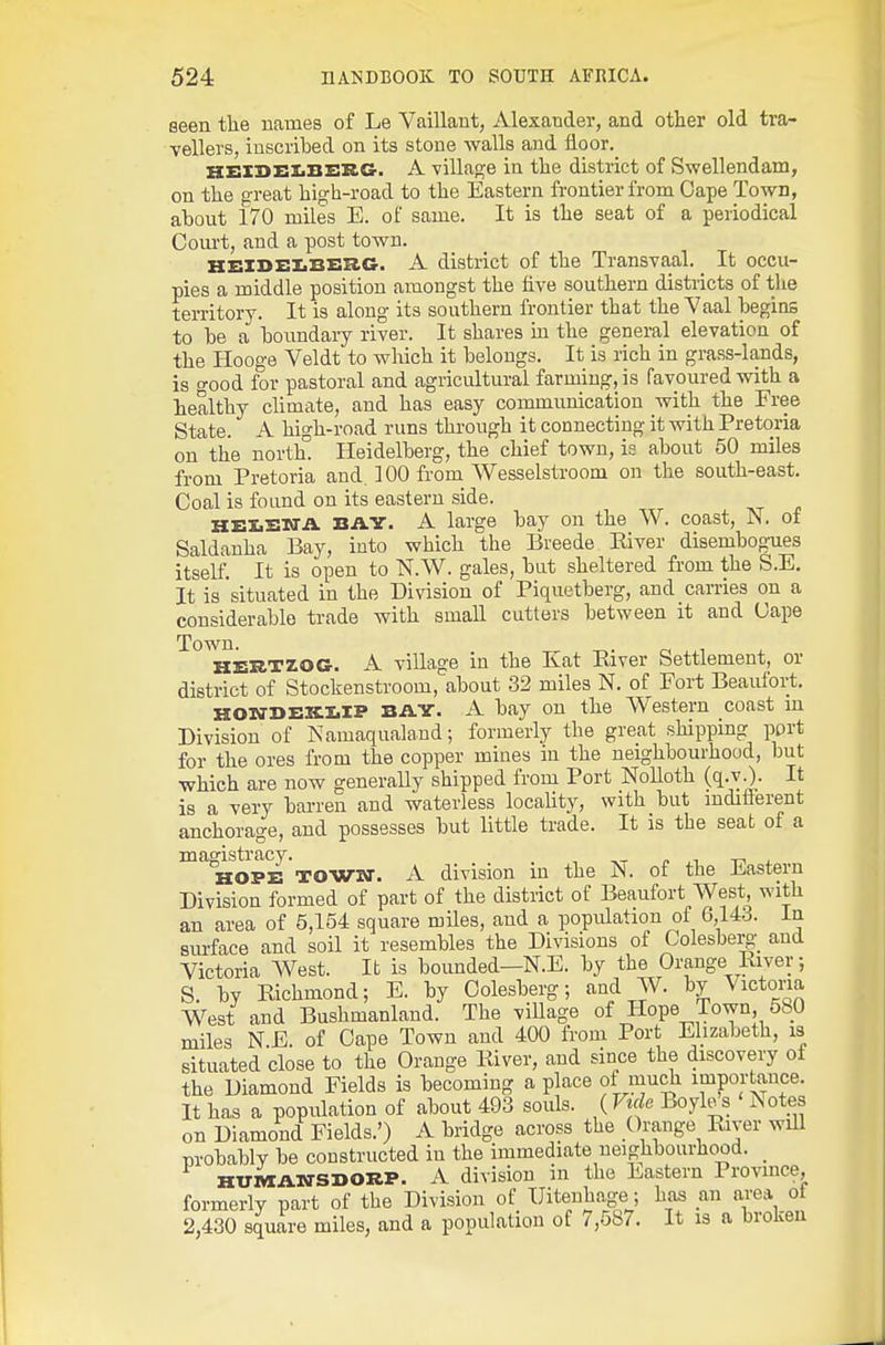 seen the uames of Le Vaillant, Alexander, and other old tra- vellers, inscribed on its stone Avails and lioor.^ Hx:X3>ez>B£:rG'. A village in the district of Swellendam, on the great high-road to the Eastern frontier from Oape Town, about 170 miles E. of same. It is the seat of a periodical Court, and a post town. KElDEIiBBKG. A district of the Transvaal. _ It occu- pies a middle position amongst the five southern districts of the territory. It is along its southern frontier that the Vaal begins to be a boundary river. It shares m the general elevation of the I-Iooge Veldt to which it belongs. It is rich in grass-lands, is o-ood for pastoral and agricultural farming, is favoured with a healthy chmate, and has easy communication with the Free State. A high-road runs through it connecting it with Pretoria on the nortk Heidelberg, the chief town, is about 50 miles from Pretoria and. 100 from Wesselstroom on the south-east. Coal is found on its eastern side. HEIEKTA BAY. A large bay on the W. coast, N. of Saldanha Bay, into which the Breede River disembogues itself. It is open to N.W. gales, but sheltered from the S.E. It is situated in the Division of Piquetberg, and carries on a considerable trade with small cutters between it and Cape Town. HERTZOG. A village in the Kat River Settlement, or district of Stockenstroom, about 32 miles N. of Fort Beaufort. KOia-I>x:KI.XP BAY. A bay on the Western coast m Division of Namaqualand; formerly the great shipping port for the ores from the copper mines in the neighbourhood, but which are now generally shipped from Port Nolloth (q.v.). It is a very bai-ren and waterless locality, with but mdifierent anchorage, and possesses but little trade. It is the seat of a magistracy. . HOPE TOWKT. A division m the ]N. of the Eastern Division formed of part of the district of Beaufort West, with an area of 5,154 square miles, and a population of 6,143. In siurface and soil it resembles the Divisions of Colesberg; and Victoria West. It is bounded—N.E. by the Orange River; S. by Richmond; E. by Oolesberg; and W. by Victoria West and Bushmanland. The viUage of Hope Town, 580 miles N E. of Cape Town and 400 from Port Elizabeth, is situated close to the Orange River, and since the discovery of the Diamond Fields is becoming a place of mudi importauce. It has a population of about 493 souls. ( Vuk Boyle s Notes on Diamond Fields.') A bridge across the Orange River will nrobably be constructed in the immediate neighbourhood. _ HUniAXrSDORP. A division in the Eastern Province, formerly part of the Division of Uitenhage; has an area of 2,430 square miles, and a population of 7,587. It is a broken