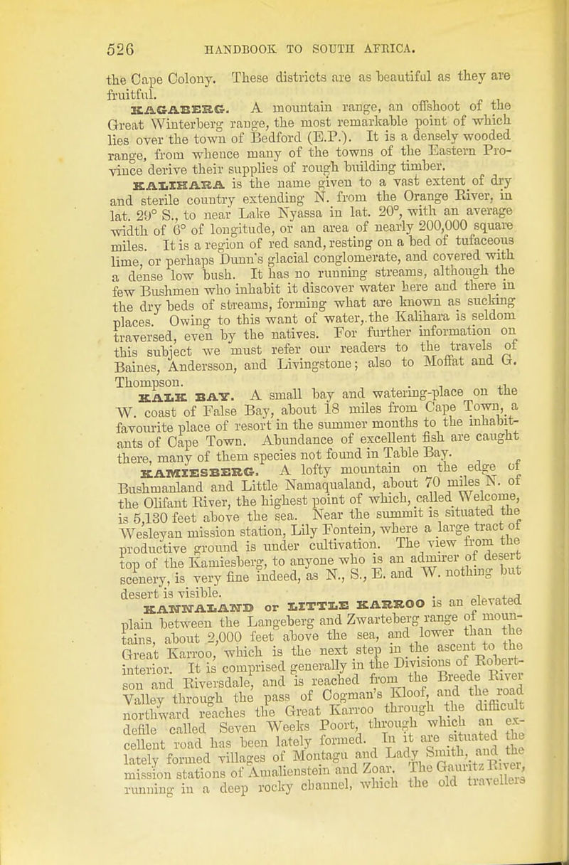 the Cape Colony. These districts are as beautiful as they are fruitful. KAGABERG. A mountain range, an offshoot of the Great Winterberg range, the most remarkable point of which lies over the town of Bedford (E.P.). It is a densely wooded rano-e, from whence many of the towns of the Eastern Pro- vince'derive their supplies of rough building timber. KAItlHiVRA. is the name given to a vast extent of dry and sterile country extending N. from the Orange Pdver, m lat. 2SJ° S., to near Lake Nyassa in lat. 20°, with an average width of 6° of longitude, or an area of nearly 200,000 square miles. It is a region of red sand, resting on a bed of tufaceous lime or perhaps Dunns glacial conglomerate, and covered with a dense low bush. It has no running streams, although the few Bushmen who inhabit it discover water here and there m the dry beds of streams, forming what are known as suckmg places Owing to this want of water,.the Kalihara is seldom traversed, even by the natives. For further information on this subject we must refer our readers to t;he travels ot Baines, Andersson, and Livingstone; also to Moliat and Thompson. . , KAIilc BAY. A small bay and watering-place on tiie W. coast of False Bay, about 18 miles from Cape Town, a favom-ite place of resort in the summer months to the inhabit- ants of Cape Town. Abundance of excellent fish are caught there, many of them species not found in Table Bay. KAMIESBERG. A lofty mountain on the edge ot Bushmanland and Little Namaqualand, about /O miles ^. ot the Olifant Kiver, the highest point of which, called Welcome, is 5,130 feet above the sea. Near the summit is situated the Wesleyan mission station, Lily Fontein, where a large tract ot productive ground is under cultivation. The view from the top of the Kamiesberg, to anyone who is an ac^irer ot desert scLery, is very fine indeed, as N., S,, E. and W. nothing but desert is visible. . „i„^„+ari KATria-Al.AixrD or I.ITT1.E KARROO is an elevated plain between the Langeberg and Zwarteberg range ot moun- tains, about 2,000 feet above the sea, ^^■'^^^^^^Z.Tl Great Karroo, which is the next step in the ascent to the interior. It is comprised generaUy in the Divisions of Robeit- son and Eiversdale, and is reached from the Breede River Valley through the pass of Oogman's Kloof and th? I'oad northward reaches the Great Karroo throug^i di&cult defile called Seven Weeks Poort through which an ex- cellent road has been lately formed. In it si uated he lately formed villages of Montagu and ^ady Smith f^ud th^^ mission stations of Amalienstem and Zoal^ The G'^^ 1; T^J^ running in a deep rocky cbaimel, which the old tia^elleis