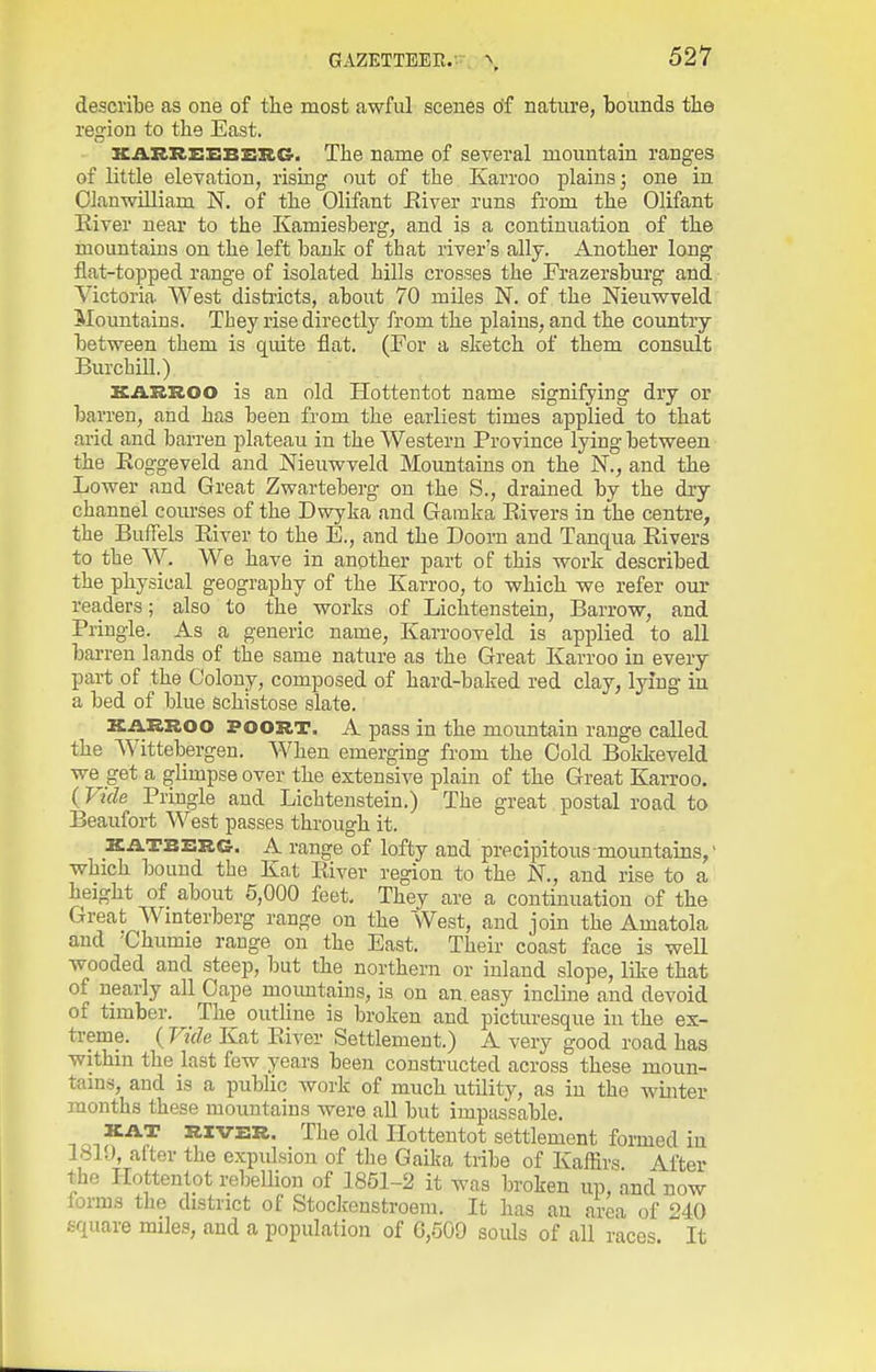 describe as one of the most awful scenes o'f nature, bounds the region to the East. KAKREEBZICG. The name of several mountain ranges of little eleTation, rising out of the Karroo plains; one in OJanwUliam N. of the Olifant Eiver runs from the Olifant Kiver near to the Kamiesberg, and is a continuation of the mountains on the left bank of that river's ally. Another long flat-topped range of isolated hills crosses the Frazersburg and Victoria West districts, about 70 miles N. of the Nieuwveld Mountains. They rise directly from the plains, and the country between them is quite flat. (For a sketch of them consult Burchill.) KASiROO is an old Hottentot name signifying dry or barren, and has been from the earliest times applied to that arid and barren plateau in the Western Province lying between the Koggeveld and Nieuwveld Movmtains on the N., and the Lower and Great Zwarteberg on the S., drained by the dry channel courses of the Dwyka and Gainka Elvers in the centre, the BufFels River to the E., and the Doom and Tanqua Rivers to the W. We have in another part of this work described the physical geography of the Karroo, to which we refer our readers; also to the works of Lichtenstein, Barrow, and Pringle. As a generic name, Karrooveld is applied to all barren lands of the same nature as the Great Karroo in every part of the Colony, composed of hard-baked red clay, lying in a bed of blue schistose slate. KARROO POORT. A pass in the mountain range called the Wittebergen. When emerging from the Cold Bokkeveld we get a glimpse over the extensive plain of the Great Karroo. (Vide Pringle and Lichtenstein.) The great postal road to Beaufort West passes through it. 2CATBSRG. A range of lofty and precipitous mountains,' which bound the Kat River region to the N., and rise to a height of about 5,000 feet. They are a continuation of the Great Wmterberg range on the West, and join the Amatola and 'Chumie range on the East. Their coast face is well wooded and steep, but the northern or inland slope, like that of nearly all Cape moimtains, is on an easy incline and devoid of timber. The outUne is broken and picturesque in the ex- treme. ( Vide Kat River Settlement.) A very good road has withm the last few years been constructed across these moun- tams, and is a public work of much utility, as in the winter months these mountains were all but impassable. KAT RIVER. The old Hottentot settlement formed in 1810, after the expulsion of the Gaika tribe of Kaffirs After the Hottentot rebellion of 1861-2 it was broken up, and now lorms the district of Stoclcenstroem. It has an area of 240 square miles, and a population of G,509 souls of all races. It
