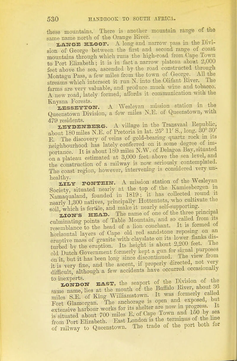 these mountains. There is another moimtain range of the same name north of the Orange River. IiATTGE XLXiOOF. A long and narrow pass in the Divi- sion of George between the first and second range of coast moimtains through which runs the high-road from Cape Town to Port Elizabeth; it is in fact a narrow plateau about 2,000 feet above the sea, ascended by the road constructed through Montagu Pass, a fcAv miles from the town of George. All the streams which intersect it run N. into the Olifant River. The farms are very valuable, and produce much wine and tobacco. A new road, Lately formed, alfords it communication wich the Knysna Forests. . • • xi IiESSETTTOM-. A Wesleyan mission station in tlie Queenstowu Division, a few miles N.E. of Queenstown, with 479 residents. . , m i t> -ur iEYDEBTBESlG. A village m the Transvaal Repubhc, about 180 miles N.E. of Pretoria in lat. 25° 11' S., long 39° 30' E The discovery of veins of gold-bearing quartz rock m its neio-hbourhood has lately conferred on it some degree of im- nortance. It is about 180 miles N.W. of Delagoa Bay, situated on a plateau estimated at 3,000 feet above the sea level, and the construction of a railway is now seriously contemplated. The coast region, however, intervening is considered very un- healthy.^ rONTElw. A mission station of the Wesleyan Society, situated nearly at the top of the Kamiesbergen in Namajialand, founded in 1819; it has coUected round it nearly 1,300 natives, principally Hottentots, who cultivate the soil which is fertile, and make it nearly self-supporting. _ _ MOWS HEAD. The name of one of the three principal culminating points of Table Moimtain, and so called fi'om its resemblance to the head of a lion couchant. It is formed of horizontal layers of Cape old red sandstone reposing on an eruptive mass of granite with clayslate on its lower flanks dis- turbed by the eruption. Its height is about 2,200 feet. The old Dutch Government formerly kept a gun for s..^nal moses on it, but it has been long since discontinued. The view liom °t i very fine, and the ascent, if properly directed, not very difficult, although a few accidents have occurred occasionaUy '° SSow EAST, the seaport of the Division of the same name, lies at the mouth of the Buflalo River, about a6 mUes S E. of King Williamstown. It was formerly called Srt Glamorgan. The anchorage is open and exposed, but extensive harbour works for its shelter are now m progress. It is sSd about 700 miles E. of Cape Town 150 by sea from Port Elizabeth. East London is the terminus of the line of railway to Queenstowu. The trade oi the port both for