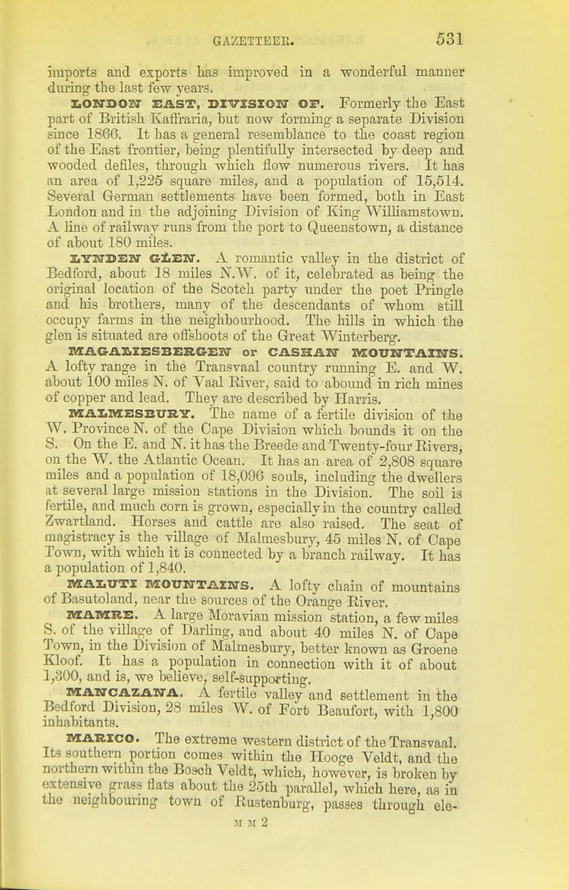 imports and exports has improved in a wonderful manner during the last few j'ears. XiOM-BOZO- EAST, HTVISZOJU OF. Formerly the East part of British Katlraria, hut now forming a separate Division since 1866. It has a general resemhlance to the coast region of the East frontier, heing plentifully intersected by deep and wooded defiles, through which flow numerous rivers. It has an area of 1,225 square miles, and a popidation of 15,514. Several German settlements have been formed, both in East London and in the adjoining Division of King Wilhamstown. A line of railway runs from the port to Queenstown, a distance of about 180 miles. lYWDEM GfiEM*. A romantic valley in the district of Bedford, about 18 miles N.W. of it, celebrated as being the original location of the Scotch party under the poet Pringle and his brothers, many of the descendants of whom stiU occupy farms in the neighbourhood. The hOls in which the glen is situated are offshoots of the Great Winterberg. IWAGiVl^ZESBZSRG'ESir or CASaAlO' lyXOUlVTAlly's. A lofty range in the Transvaal country rimning E. and W. about 100 miles N. of Vaal Kiver, said to abound in rich mines of copper and lead. They are described by Harris. laAllVlBSBURY. The name of a fertile division of the W, Province N. of the Cape Division which bounds it on the S. On the E. and N. it has the Breede and Twenty-four Rivers, on the W. the Atlantic Ocean. It has an area of 2,808 square miles and a population of 18,096 souls, including the dwellers at several large mission stations in the Division. The soil is fertile, and much corn is grown, especially in the country called Zwartland. Horses and cattle are also raised. The seat of magistracy is the village of Malmesbury, 45 miles N. of Cape Town, with which it is connected by a branch railway. It has a population of 1,840. ivxAliUTl MOUNTAIKTS. A lofty chain of mountains of Basutoland, near the sources of the Orange River. IVZAIURE. A large Moravian mission station, a few miles S. of the village of Darling, and about 40 miles N. of Oape Town, in the Division of Malmesbury, better known as Groene Kloof. It has a population in connection with it of about 1,800, and is, we believe, self-supportino-. nXATO-CAZAN-A. A fertile valley'and settlement in the Bedford Division, 28 miles W. of Fort Beaufort, with 1,800 inhabitants. iMCARico. The extreme western district of the Transvaal. Its southern portion comes within the Ilooge Veldt, and the northern within the Bosch Veldt, which, however, is broken by extensive grass flats about the 25th parallel, which here, as in the neighbouring town of Rustenburg, passes through ele- SI M 2