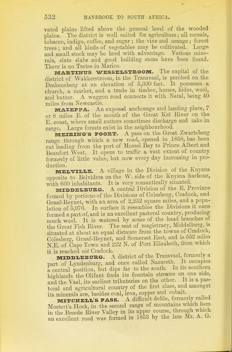 vated plains lifted atove the general level of the wooded plains. The district is well suited for agriculture; all cereals, tobacco, indigo, coffee, and sugar ; the vine and orange ; forest trees; and all kinds of vegetables may be cultivated. Large and small stock may be bred with advantage. Various mine- rals, slate slabs and good building stone have been found. There is no Tsetse in Marico. TaAJLTiNVS WESSEliSTROOM. The capital of the district of Wakkerstroom, in the Transvaal, is perched on the Drakensberg at an elevation of 5,300 feet. It possesses a church, a market, and a trade in timber, horses, hides, wool, and butter. A waggon road connects it with Natal, being 40 miles from Newcastle. itlAXEPPA. An exposed anchorage and landing place, 7 or 8 miles E. of the mouth of the Great Kei Eiver on the E. coast, where small cutters sometimes discharge and take in. cargo. Large forests exist in the neighbourhood. IVIEISIIN'G'S POOSJT. A pass on the Great Zwarteberg range through which a new road, opened in 1858, has been cut leading from the port of Mossel Bay to Prince Albert and Beaufort West. It opens to traffic a vast extent of country formerly of little value, but now every day increasing in pro- duction. . „ , ^, IVIi:iiVZl.I.S. A village in the Division of the Ivnysna opposite to Belvidere on the W. side of the Knysna harbour, with 660 inhabitants. It is very romantically situated. ivilSSEliBUSC. A central Division of the E. Province formed by portions of the Divisions of Oolesberg, Oradock, and Graaf-Keynet, with an area of 2,252 square miles, and a popu- lation of 5,976. In surface it resembles the Divisions it once formed apart of, and is an excellent pastoral country, producing much wool. It is watered by some of the head branches of the Great Fish Eiver. The seat of magistracy, Middelburg, is situated at about an equal distance from the towns of Oradock, Oolesberg, Graaf-Reynet, and Somerset East, and is 552 miles N.E. of Oape Town and 222 N. of Port Elizabeth, from which it is reached via Oradock. ivizi>i>i.i:burg. A district of the Transvaal, formerly a part of Lyndenburg, and once called Nazareth. It occupies a central position, but dips far to the south. In its southern highlands the Olifant finds its fountain streams on one side, and the Vaal, its earliest tributaries on the other. It is a pas- toral and agricultural country of the first class, and amongst its minerals are, besides coal, iron, copper and cobalt. IVI:XTCKEI.I.'S PASS. A difficult defile, formerly called Mostert's Iloek, in the second range of mountains which hem in the Breede River Valley in its upper course, through which an exceUeut road was formed in 1853 by the late Mr. A. (i.
