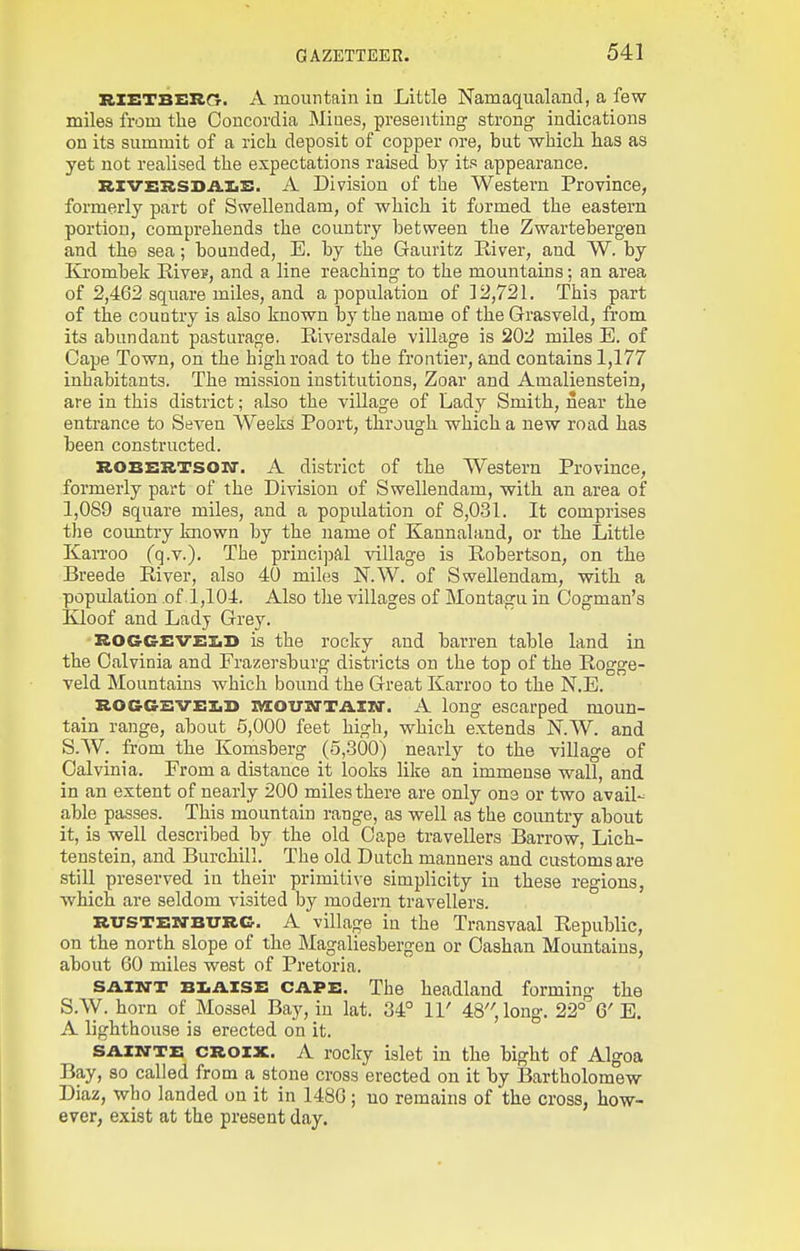RXETBERCr. A mountain in Little Namaqualand, a few- miles from the Concordia Mines, presenting strong indications on its summit of a rich deposit of copper ore, but which has as yet not realised the expectations raised by its appearance. Rlvz:RSDil.IiS. A Division of the Western Province, formerly part of Swelleudam, of which it formed the eastern portion, comprehends the country between the Zwartebergen and the sea; bounded, E. by the Gauritz Eiver, and W. by Krombek Rive?, and a line reaching to the mountains; an area of 2,462 square miles, and a population of 12,721. This part of the country is also known by the name of the Grasveld, from its abundant pasturage. Riversdale village is 202 miles E. of Cape Town, on the highroad to the frontier, and contains 1,177 inhabitants. The mission institutions, Zoar and Amaliensteia, are in this district; also the village of Lady Smith, near the entrance to Seven Weeks Poort, through which a new road has been constructed. ROBERTSOir. A district of the Western Province, formerly part of the Division of Swellendam, with an area of 1,089 square miles, and a population of 8,031. It comprises the country known by the name of Kannaland, or the Little KaiToo (q.Y.). The principal village is Robertson, on the Breede River, also 40 miles N.W. of Swellendam, with a population of 1,104. Also the villages of Montagu in Oogman's Kloof and Ladj Grey. ROGGEVEliD is the rocky and barren table land in the Oalvinia and Frazersburg districts on the top of the Rogge- veld Mountains which bound the Great Karroo to the N.E. ROGCSVEiiD iMCOUTrTAZKr. A long escarped moun- tain range, about 5,000 feet high, which extends N.W. and S.W. from the Komsberg (5,.360) nearly to the village of Oalvinia. From a distance it looks like an immense wall, and in an extent of nearly 200 miles there are only one or two avail- able passes. This mountain range, as well as the coimtry about it, is well described by the old Cape travellers Barrow, Lich- tenstein, and Burchill. The old Dutch manners and customs are still preserved in their primitive simplicity in these regions, which are seldom visited by modern travellers. RITSTEKTBITRG. A village in the Transvaal Republic, on the north slope of the Magaliesbergen or Oashan Mountains, about 60 miles west of Pretoria. SA.XNT BI.AISZ: CAPE. The headland forming the S.W. horn of Mossel Bay, in lat. 34° II' 48, long. 22° 6' E. A lighthouse is erected on it. SAZN-TE CROIX. A roclcy islet in the bight of Algoa Bay, so called from a stone cross erected on it by Bartholomew Diaz, who landed on it in 148G; no remains of the cross, how- ever, exist at the present day.