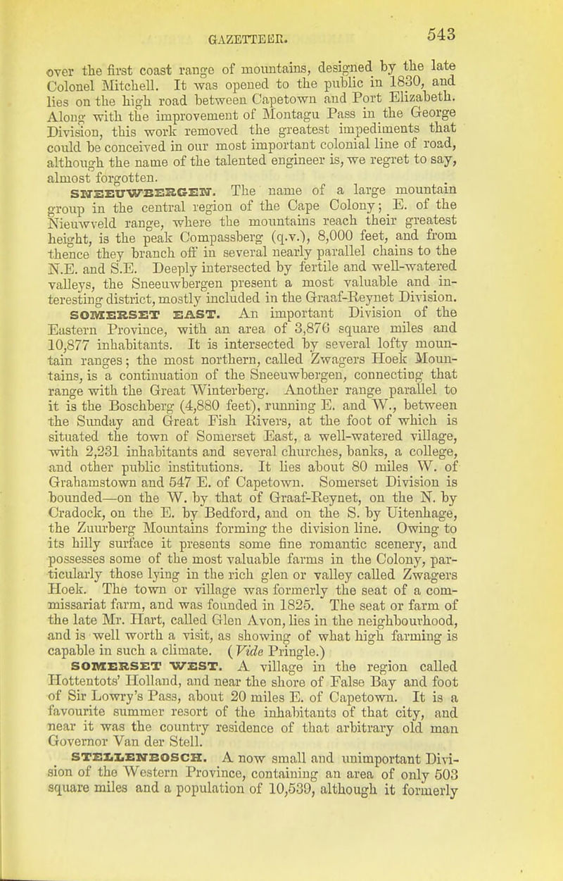 over the first coast range of mountains, designed by the late Colonel Mitchell. It was opened to the public in 1830, and lies on the high road between Capetown and Port Elizabeth. Along with the improvement of Montagu Pass in the George Division, this work removed the greatest impediments that could be conceived in our most important colonial line of road, although the name of the talented engineer is, we regret to say, almost forgotten. SWEEUWBEKGEW. The name of a large mountain group in the central region of the Cape Colony; _ E. of the NieuAVveld range, where the mountains reach their greatest height, is the peak Compassberg (q.v.), 8,000 feet, and from thence they branch oil' in several nearly parallel chains to the N.E. and S.E. Deeply intersected by fertile and well-watered valleys, the Sueeuwbergen present a most valuable and in- teresting district, mostly included in the Graaf-Reynet Division. SOIVIERSET EAST. An important Division of the Eastern Province, with an area of 3,876 square miles and 10,877 inhabitants. It is intersected by several lofty moun- tain ranges; the most northern, called Zwagers Hoek Moun- tains, is a continuation of the Sneeuwbergen, connecting that range with the Great Winterberg. Another range parallel to it is the Boschberg (4,880 feet), running E. and W., between the Sunday and Great Fish Rivers, at the foot of which is situated the town of Somerset East, a well-watered village, with 2,231 inhabitants and several churches, banks, a college, and other public institutions. It lies about 80 miles W. of Grahamstown and 547 E. of Capetown. Somerset Division is bounded—on the W. by that of Graaf-Reynet, on the N. by Cradock, on the E. by Bedford, and on the S. by Uitenhage, the Zuiirberg Moimtains forming the division line. Owing to its hilly surface it presents some fine romantic scenery, and possesses some of the most valuable farms in the Colony, par- ticularly those lying in the rich glen or valley called Zwagers Hoek. The town or village was formerly the seat of a com- missariat farm, and was founded in 1825. The seat or farm of the late Mr. Hart, called Glen Avon, lies in the neighbourhood, and is well worth a visit, as showing of what high farming is capable in such a cHmate. ( Vide Pringle.) SOMERSET WEST. A village in the region called Hottentots' Holland, and near the shore of False Bay and foot of Sir Dowry's Pass, about 20 miles E. of Capetown. It is a favourite summer resort of the inhabitants of that city, and near it was the country residence of that arbitrary old man Governor Van der Stell. STEXiiiEXTBOSCK. A now small and unimportant Divi- sion of the Western Province, containing an area of only 503 square miles and a population of 10,530, although it formerly