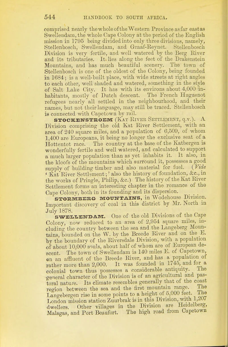 comprised nearly tlaewliole of the Western Province asfar eastas Swellendam, the whole Cape Colony at the period of the English mission in 1795 being divided into only three divisions, namely, Stellenbosch, Swellendam, and Graaf-Reynet. Stellenhosch Division is very fertile, and well watered by the Berg Paver and its tributaries. It. lies along the feet of the Drakenstein Mountains, and has much beautiful scenery. The town of Stellenbosch is one of the oldest of the Colony, being founded in 1684; is a well-built place, with wide streets at right angles to each other, well shaded and watered, something in the style of Salt Lake City. It hns with its environs about 4,000 in- habitants, mostly of Dutch descent. The French Huguenot refugees nearly all settled in the neighbourhood, and their names, but not their language, may still be traced. Stellenbosch is connected with Capetown by rail. STOCKEirsTKOsni (Kat River Settlement, q.v.). A Division comprising the old Kat River Settlement, with an area of 240 square miles, and a population of 6,509, of whom 1,400 are Europeans, it being no longer the exclusive seat of a Hottentot race. The country at the base of the Katbergen is wonderfully fertile and well watered, and calculated to support a much larger population than as yet inhabits it. It also, in the kloofs of the mountains which surround it, possesses a good supply of building timber and also material for fuel. (Vide ' Kat River Setthment •,' also the history of foundation, &c., in the works of Pringle, Philip, &c.) The history of the Kat River Settlement forms an interesting chapter in the romance of the Cape Colony, both in its founding and its dispersion. MOUTTTAINS, in Wodehouse Division. Important discovery of coal in this district by Mr. North in July 1878. ^ , ^ SWIlI.J.'ENJ>A.Ti/i. One of the old Divisions of the Cape Colony, now reduced to an area of 2,954 square miles, in- cluding the country between the sea and the Langeberg Moun- tains, bounded on the VV. by the Breede River and on the E. by the boundary of the Riversdale Division, with a population of about 10,000 souls, about half of whom are of European de- scent. The town of Swellendam is 140 mUes E. of Capetown, on an affluent of the Breede River, and has a population of rather more than 2,000. It was founded in 1745, and for a colonial town thus possesses a considerable antiquity. Ihe general character of the Division is of an agricultural and pas- toral nature. Its climate resembles generally that of the coast region between the sea and the first mountain range. ihe Langebergen rise in some points to a height of 5,000 teet. Ihe London mission station Zuurbrak is in this Division, with I JO/ dwellers. Other villages in the Division are Heidelberg, Malagas, and Port Beaufort. The high road from Capetown