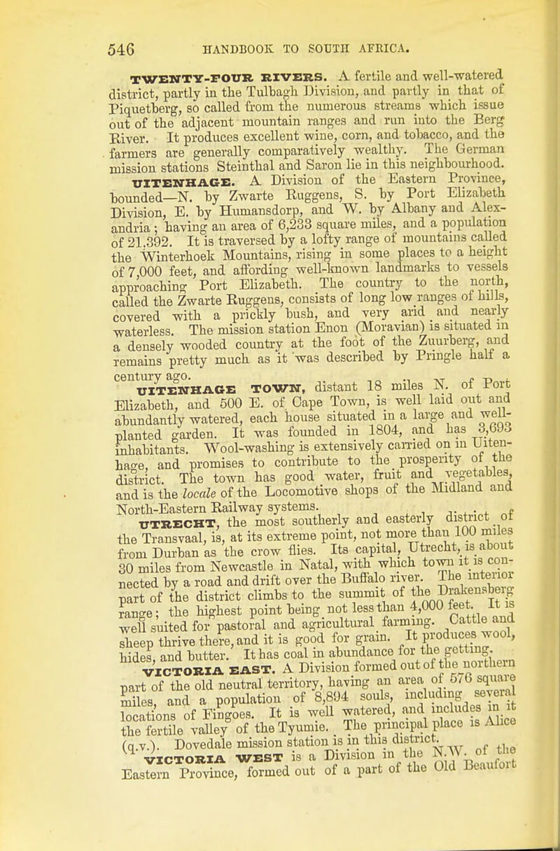 TWEBTTY-POTJH RIVERS. A fertile and well-watered district, partly in the Tulbagh Division, and partly in that of Piquetherg, so called from the numerous streams which issue out of the adjacent mountain ranges and run into the Berg Eiver. It produces excellent wine, corn, and tobacco, and the . farmers are generally comparatively wealthy. The German mission stations Steinthal and Saron lie in this neighbourhood. UITENKAGE. A Division of the Eastern Province, bounded—N. by Zwarte Ruggens, S. by Port Elizabeth Division, E. by Humansdorp, and W. by Albany and Alex- andria ; having an area of 6,233 square miles, and a population of 21.392. It is traversed by a lofty range of mountains called the VVinterhoek Mountains, rising in some places to a height of 7 000 feet, and affording well-known landmarks to vessels approaching Port Elizabeth. The country to the north, called the Zwarte Ruggens, consists of long low ranges of hiils, covered with a prickly bush, and very and and nearly waterless The mission station Enon (Moravian) is situated in a densely wooded country at the fo6t of the Zuurberg, and remains pretty much as it was described by Pringle halt a century ago. , „ -n ■ UlTEM-HAGE TOWN, distant 18 miles N. ot Port Elizabeth, and 500 E. of Oape Town, is well laid out and abundantly watered, each house situated in a large and well- planted garden. It was founded in 1804, and has 3,69o inhabitants. Wool-washing is extensively earned on in Uiten- hac-e, and promises to contribute to the prosperity of the district. The town has good water, fruit and vegetables and is the locale of the Locomotive shops of the Midland and North-Eastern Railway systems. , , , n.,-. „f UTRECHT, the most southerly and easterly distiict ot the Transvaal, is, at its extreme point, not more than 100 miles from Durban as the crow flies. Its capital, Utrecht, is about 30 miles from Newcastle in Natal, with which town it is con- nected by a road and drift over the Buffa o river. The inteiioi part of tie district climbs^to the summit of f« ^^J^^^ensb ig range; the highest point bemg not less than 4,000 feet it is 3 suited for pastoral and agricultural _ farming. Cattle and Lep thrive there, and it is good for grain. It produces wool, hides and butter. Ithas coal in abundance for the getting VICTORIA BAST. A Division formed out of the northern part of the old neutral territory, having an area of ^^^6 sqimre miles, and a population of 8,894 souls, I'lclud?^ f j^ia locations of Fingoes. It is well watered, and includes m it the Stile valle/ of the Tyumie. The principal place is Alice (q.v.). Dovedale mission station is in this district VICTORIA WEST is a Division m the N.W of ti^^^^ Eastern Province, formed out of a part of the Old Beauloit