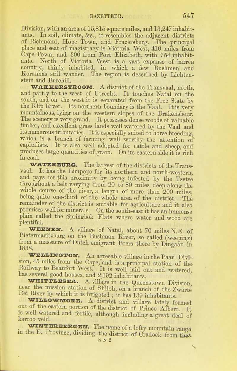 Division, with an area of 15,815 square miles, and 13,247 inhabit- ants. In soil, climate, Szc, it resembles the adjacent disti-icts of Kichmond, Hope Town, and Frazersburg. The principal place and seat of magistracy is Victoria West, 410 miles from Cape Town, and 300 from Port Elizabeth, with 754 inhabit- ants. North of Victoria West is a vast expanse of barren country, thinly inhabited, in which a few Bushmen and Koraunas still wander. The region is described by Lichten- stein and Bm-chill. WAKKERSTaoOM. A district of the Transvaal, north, and partly to the west of Utrecht. It touches Natal on the south, and on the west it is separated from the Free State by the Eiip River. Its northern boundary is the Vaal. It is very mountainous, lying on the western slopes of the Drakensberg. The sceneiy is very grand. It possesses dense woods of valuable timber, and excellent grass lands well watered by the Vaal and its numerous tributaries. It is especially suited to'horse breeding, which is a branch of farming well worthy the attention of capitalists. It is also well adapted for cattle and sheep, and produces large quantities of grain. On its eastern side it is rich in coal. WATERBURC. The largest of the disti-icts of the Trans- vaal. It has the Limpopo for its northern and north-western, and pays for this proximity by being infested by the Tsetse throughout a belt varying from 20 to 80 miles deep along the whole com-se of the river, a length of more than 200 miles, being quite one-third of the whole area of the district. The remainder of the district is suitable for agriculture and it also promises well for minerals. On the south-east it has an immense plam called the Springbok Flats where water and wood are plentiful. WEEWEKT. A viUage of Natal, about 70 miles N.E. of Pietermaritzburg on the Bushman River, so called (weepinc^) from a massacre of Dutch emigi-ant Boers there by Dingaan m 1838. _ WEl.i.iirGTO]!ir. An agi-eeable village in the Paarl Divi- sion, 45 miles from the Cape, and is a principal station of the- Railway to Beaufort West. It is weU laid out and watered, has several good houses, and 2,192 inhabitants. WKITTI.ESEA.. A village in the Queenstowu Division, near the mission station of Shiloh, on a branch of the Zwarte Rei River by which it is irrigated ; it has 139 inhabitants. WII.I.OWMORE. A disti-ict and village lately formed out oi the eastern portion of the district of Prince Albert It 13 well watered and feriile, although including a great deal of karroo veld. no i, • The name of a lofty mountain ran<^a xn the L. 1 rovmce, dividing the district of Oradock from t}^< N N 2