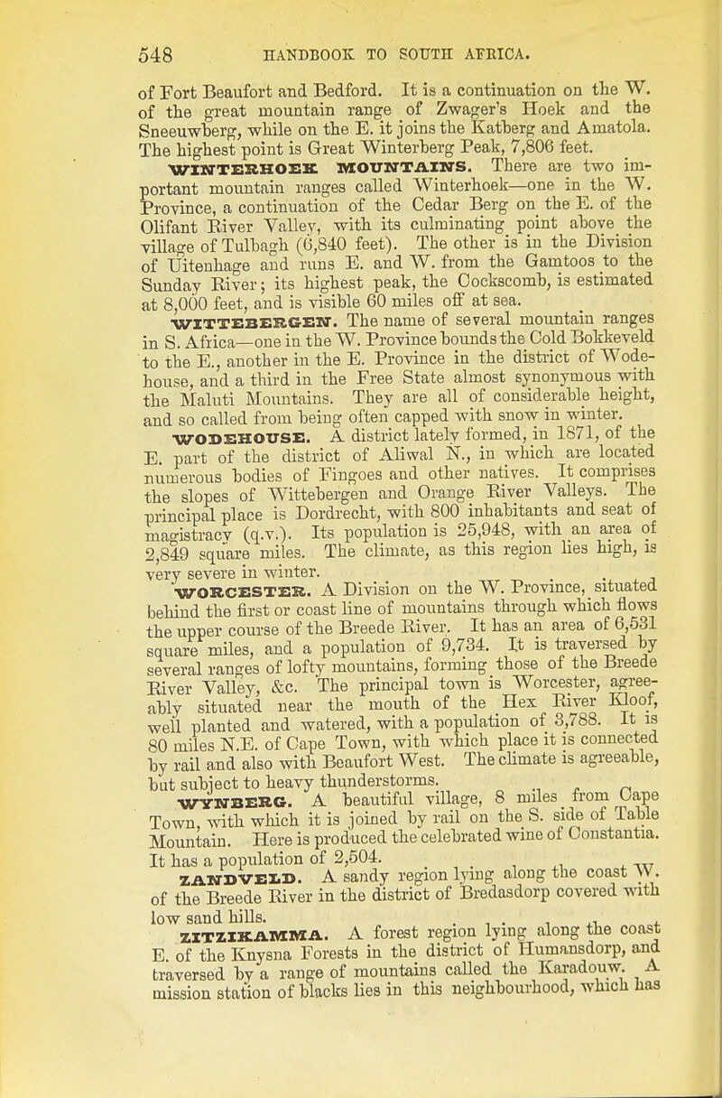 of Fort Beaufort and Bedford. It is a continuation on the W. of the great mountain range of Zwager's Hoek and the Sneeuwherg, while on the E. it joins the Katherg and Amatola. The highest point is Great Winterherg Peak, 7,806 feet. WIM'TEI^KOZIIC l«OTllfTii.lMS. There are two im- portant mountain ranges called Winterhoek—one in^the W. Province, a continuation of the Cedar Berg on the E. of the Olifant River Valle_y, with its culminating point ahove the ■village of Tulhagh (6,840 feet). The other is in the Division of Uitenhage and runs E. and W. from the Gamtoos to the Sunday River; its highest peak, the Oockscomh, is estimated at 8,000 feet, and is visible 60 miles off at sea. ■WITTEBERGEIO. The name of several mountain ranges in S. Africa—one in the W. Province hounds the Cold Bokkeveld to the E., another in the E. Province in the distiict of Wode- house, and a third in the Free State almost synonymous with the Maluti Mountains. They are all of considerable height, and so called from being often capped Avith snow in winter. WOSEHOUSE. A district lately formed, in 1871, of the E. part of the district of Aliwal N., in which are located numerous bodies of Fingoes and other natives. It comprises the slopes of Wittebergen and Orange River Valleys. The principal place is Dordrecht, with 800 inhabitants and seat of mao-istracv (q.v.). Its population is 25,948, with an area of 2,849 square miles. The climate, as this region lies high, is very severe in winter. '•WORCESTER. A Division on the W. Province, situated behind the first or coast line of mountains through which flows the upper course of the Breede River. It has an area of 6,531 square miles, and a population of 9,734. It is traversed by several ranges of lofty mountains, forming those of the Breede River Valley, &c. The principal town is Worcester, agree- ably situated near the mouth of the Hex River Kloof, well planted and watered, with a population of 3,788. It is 80 miles N.E. of Cape Town, with which place it is connected by rail and also with Beaufort West. The chmate is agreeable, but subiect to heavy thunderstorms. ■WYlffBERG. A beautiful village, 8 miles from Gape Town with which it is joined by rail on the S. side of Table Mountain. Here is produced the celebrated wine of Constantia. It has a population of 2,504. . , . , ^, ^ ZANDVEID. A sandy region lying along the coast W. of the Breede River in the district of Bredasdorp covered with low sand hills. . , . -i xi. * ZITZIKAMMA. A forest region lying along the coast E. of the luiysna Forests in the district of Humansdorp, and traversed by a range of mountains called the Karadouw. A mission station of blacks lies in this neighbourhood, which has