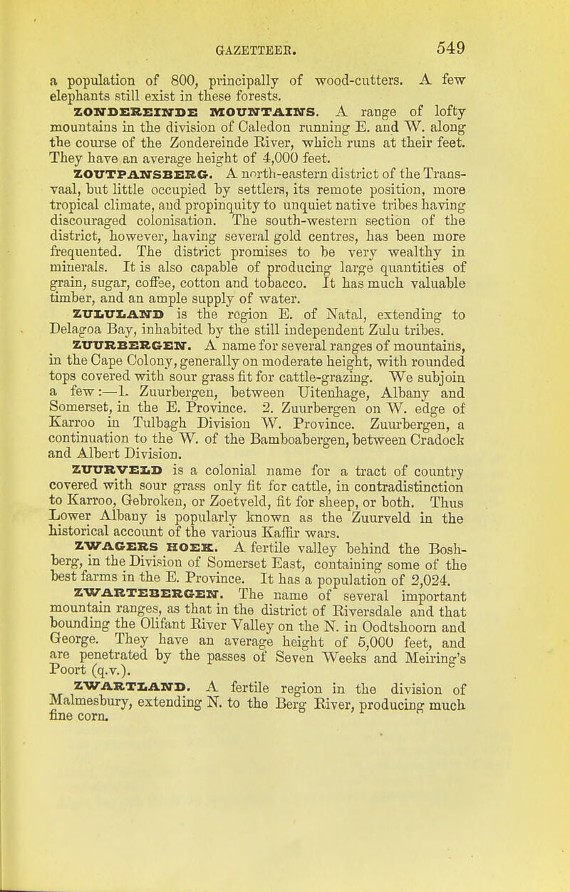 a population of 800, principally of wood-cutters. A few elephants still exist in these forests. ZONTSERElia-sz: IVXOUM'TAIN'S. A range of lofty- mountains in the division of Oaledon running E. and W. along the coui'se of the Zondereinde River, which runs at their feet. They have an average height of 4,000 feet. ZOUTPArrsBERG. A north-eastern district of the Trans- vaal, but little occupied hy settlers, its remote position, more tropical climate, and propinquity to unquiet native tribes having discouraged colonisation. The south-western section of the district, however, having several gold centres, has been more frequented. The district promises to be very wealthy in minerals. It is also capable of producing large quantities of grain, sugar, colFse, cotton and tolDacco. It has much valuable timber, and an ample supply of water. zuiiTTIiAia'D is the region E. of Natal, extending to Delagoa Bay, inhabited by the still independent Zulu tribes. ZTTTTRBERGEX]-. A name for several ranges of mountains, in the Cape Colony, generally on moderate height, with rounded tops covered with sour grass fit for cattle-grazing. We subjoin a few:—1. Zuurbergen, between Uitenbage, Albany and Somerset, in the E. Province. 2. Zum-bergen on W. edge of Karroo in Tulbagh Division W. Province. Zuiu-bergen, a continuation to the W. of the Bamboabergen, between Cradoci and Albert Division. ZTTlTRVz:!.!) is a colonial name for a tract of country covered with sour grass only fit for cattle, in contradistinction to Karroo, Gebroken, or Zoetveld, fit for sheep, or both. Thus Lower Albany is popularly known as the Zuurveld in the historical accoimt of the various Kafiir wars. ZWACERS KOEK. A fertile valley behind the Bosh- berg, in the Division of Somerset East, containing some of the best farms in the E. Province. It has a population of 2,024. zw.a.RTz:Bz:RGx:rir. The name of several important mountain ranges, as that in the district of Riversdale and that bounding the Olifant River Valley on the N. in Oodtshoorn and George. They have an average height of 5,000 feet, and are penetrated by the passes of Seven Weeks and Meii-inff's Poort (q.v.). ^ ZWARTZiASTD. A fertile region in the division of Malmesbury, extending N. to the Berg River, producing much fine corn.