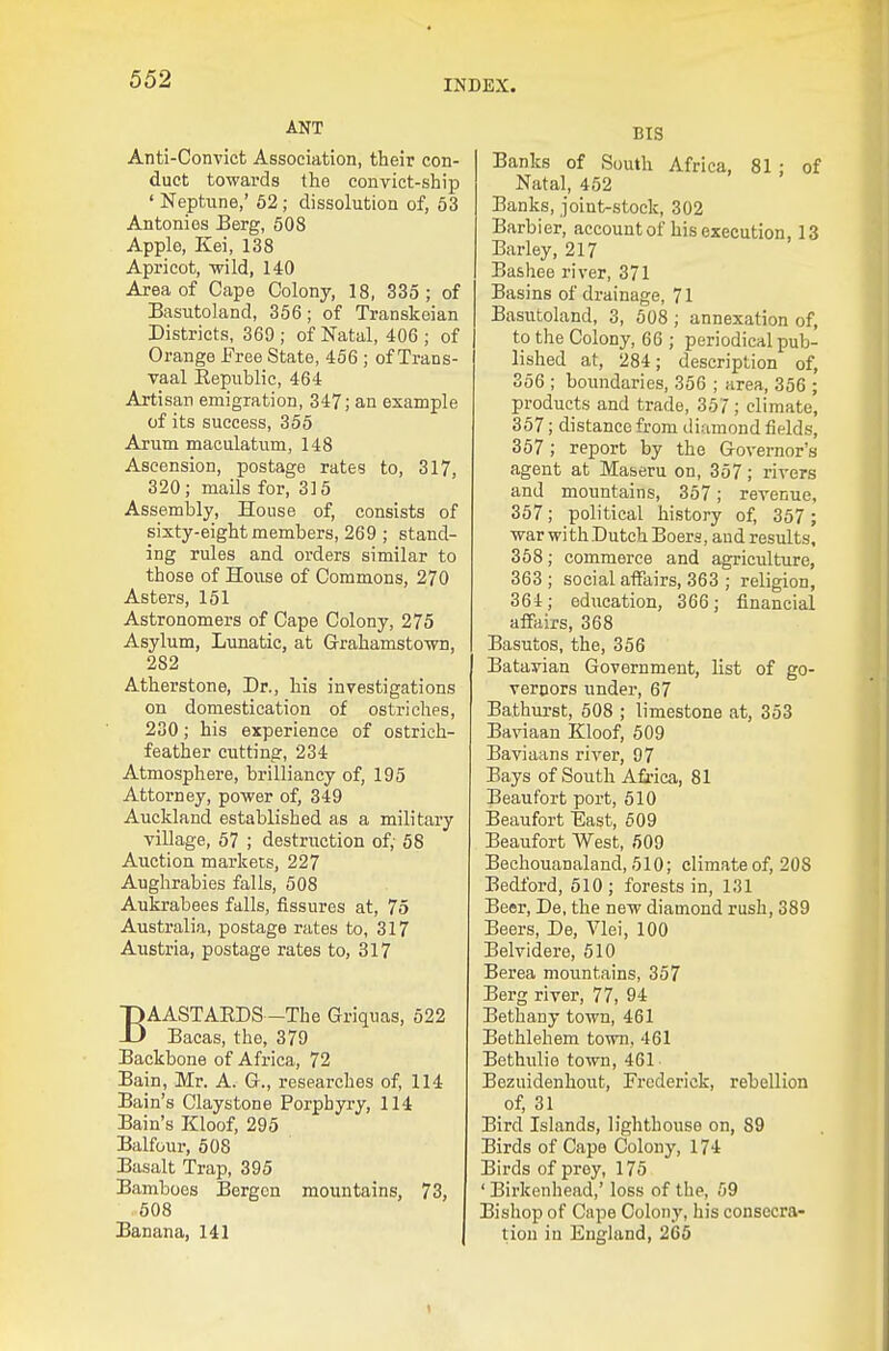 ANT Anti-Convict Association, their con- duct towards the convict-ship ' Neptune,' 62 ; dissolution of, 53 Antonies Berg, 608 Apple, Kei, 138 Apricot, wild, 140 Area of Cape Colony, 18, 335; of Basutoland, 356 ; of Transkeian Districts, 369 ; of Natal, 406 ; of Orange Free State, 456 ; of Trans- vaal Kepublic, 464 Artisan emigration, 347; an example of its success, 355 Arum maculatum, 148 Ascension, postage rates to, 317, 320; mails for, 315 Assembly, House of, consists of sixty-eight members, 269 ; stand- ing rules and orders similar to those of House of Commons, 270 Asters, 151 Astronomers of Cape Colony, 275 Asylum, Lunatic, at G-rahamstown, 282 Atherstone, Dr., his investigations on domestication of ostriches, 230; his experience of ostrich- feather cutting, 234 Atmosphere, brilliancy of, 195 Attorney, power of, 349 Auckland established as a military village, 57 ; destruction of, 58 Auction markets, 227 Aughrabies falls, 508 Aukrabees falls, fissures at, 75 Australia, postage rates to, 317 Austria, postage rates to, 317 BAASTAEDS -The Griquas, 522 Bacas, the, 379 Backbone of Africa, 72 Bain, Mr. A. G., researches of, 114 Bain's Claystone Porphyry, 114 Bain's Kloof, 295 Balfour, 508 Basalt Trap, 395 Bamboes Bergen mountains, 73, 508 Banana, 141 BtS Banks of South Africa, 81 ; of Natal, 452 Banks, joint-stock, 302 Barbier, account of his execution, 13 Barley, 217 Bashee river, 371 Basins of drainage, 71 Basutoland, 3, 508 ; annexation of, to the Colony, 66 ; periodical pub- lished at, 284; description of, 356 ; boundaries, 356 ; area, 356 ; products and trade, 357; climate, 367; distance from di.amond fields, 357; report by the Governor's agent at Maseru on, 357; rivers and mountains, 357; revenue, 357; political history of, 357 ; war with Dutch Boers, and results, 358; commerce and agriculture, 363 ; social affairs, 363 ; religion, 364; education, 366; financial affairs, 368 Basutos, the, 356 Batavian Government, list of go- vernors under, 67 Bathurst, 508 ; limestone at, 353 Baviaan Kloof, 509 Baviaans river, 97 Bays of South Afi-ica, 81 Beaufort port, 610 Beaufort East, 609 Beaufort West, 509 Bechouanaland, 510; climate of, 208 Bedford, 510 ; forests in, 131 Beer, De, the new diamond rush, 389 Beers, De, Vlei, 100 Belvidere, 610 Berea mountains, 357 Berg river, 77, 94 Bethany town, 461 Bethlehem town, 461 Bethvdie town, 461 Bezuidenhout, Frederick, rebellion of, 31 Bird Islands, lighthouse on, 89 Birds of Cape Colony, 174 Birds of prey, 175 ' Birkenhead,' loss of the, 59 Bishop of Cape Colony, his consecra- tion in England, 265 1