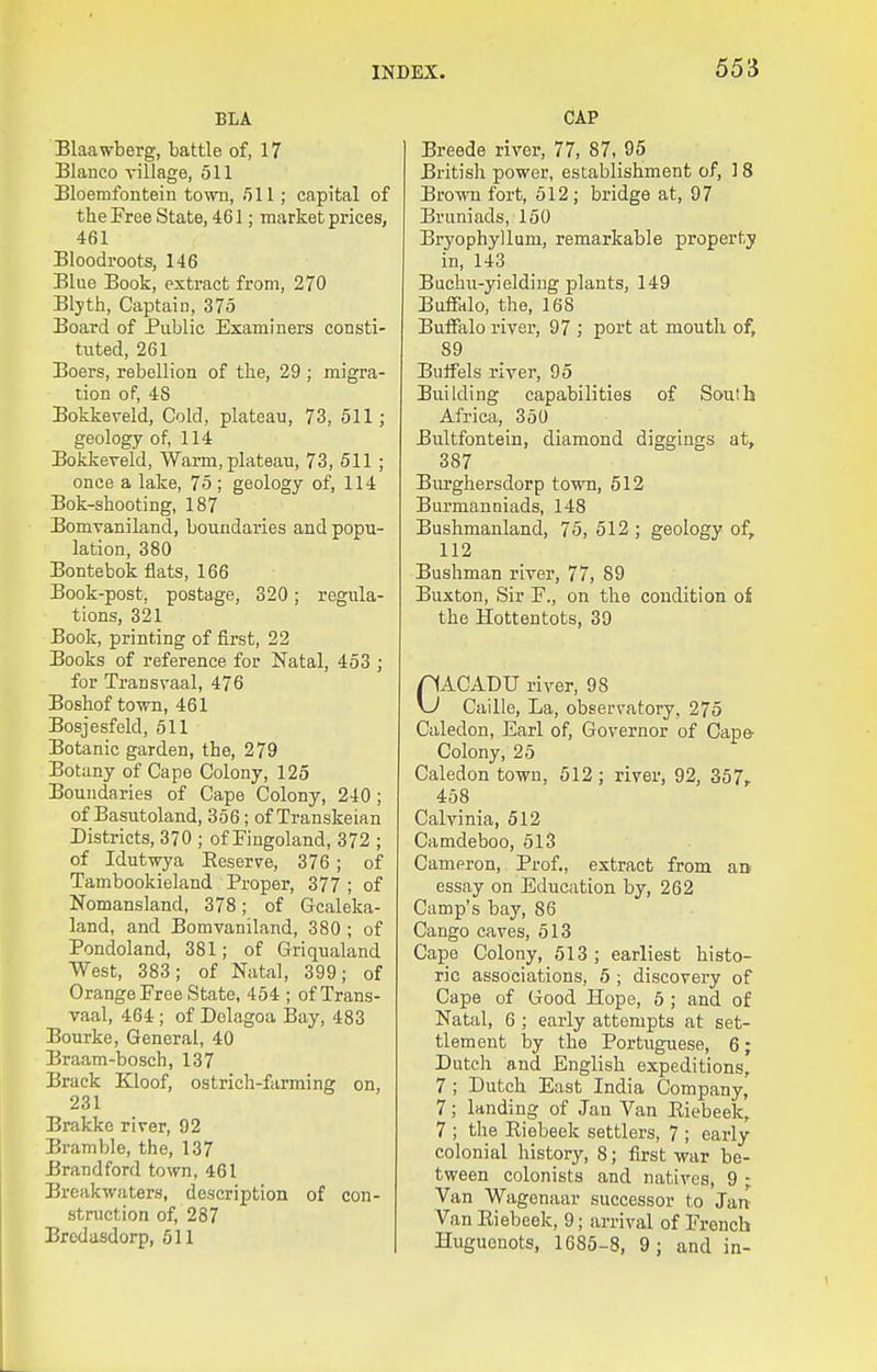 BLA Blaawberg, battle of, 17 Blanco village, 511 Bloemfontein town, 511; capital of the Free State, 461; market prices, 461 Bloodroots, 146 Blue Book, extract from, 270 Blyth, Captain, 375 Board of Public Examiners consti- tuted, 261 Boers, rebellion of the, 29 ; migra- tion of, 48 Bokkeveld, Cold, plateau, 73, 511 ; geology of, 114 Bokkereld, Warm, plateau, 73, 511 ; once a lake, 75; geology of, 114 Bok-shooting, 187 Bomvaniland, boundaries and popu- lation, 380 Bontebok flats, 166 Book-post, postage, 320; regula- tions, 321 Book, printing of first, 22 Books of reference for Natal, 453 ; for Transvaal, 476 Boshof town, 461 Bosjesfeld, 511 Botanic garden, the, 279 Botany of Cape Colony, 125 Boundaries of Cape Colony, 240; of Basutoland, 356; of Transkeian Districts, 370 ; of Fingoland, 372 ; of Idutwya Eeserve, 376 ; of Tambookieland Proper, 377 ; of Nomansland, 378; of Gcaleka- land, and Bomvaniland, 380 ; of Pondoland, 381; of Griqualand West, 383; of Natal, 399; of Orange Free State, 454 ; of Trans- vaal, 464; of Delagoa Bay, 483 Bourke, General, 40 Braam-bosch, 137 Brack Kloof, ostrich-farming on, 231 Brakke river, 92 Bramble, the, 137 Brandford town, 461 Breakwaters, description of con- struction of, 287 Bredasdorp, 511 CAP Breeds river, 77, 87, 95 British power, establishment of, 18 Brown fort, 512; bridge at, 97 Bruniads, 150 Bryophyllum, remarkable property in, 143 Buchu-yielding plants, 149 Bufiklo, the, 168 Buffalo river, 97 ; port at mouth of, 89 Buffels river, 95 Building capabilities of South Africa, 350 Bultfontein, diamond diggings at, 387 Biu'ghersdorp town, 512 Burmanniads, 148 Bushmanland, 75, 512 ; geology of, 112 Bushman river, 77, 89 Buxton, Sir F., on the condition of the Hottentots, 39 CACADU river, 98 Caille, La, observatory, 275 Caledon, Earl of. Governor of Cap& Colony, 25 Caledon town, 512 ; river, 92, 357, 458 Calvinia, 512 Camdeboo, 513 Cameron, Prof., extract from an essay on Education by, 262 Camp's bay, 86 Cango caves, 513 Cape Colony, 513 ; earliest histo- ric associations, 5 ; discovery of Cape of Good Hope, 5 ; and of Natal, 6 ; early attempts at set- tlement by the Portuguese, 6; Dutch and English expeditions, 7; Dutch East India Company, 7; landing of Jan Van Eiebeek, 7 ; the Eiebeek settlers, 7 ; early colonial history, 8; first war be- tween colonists and natives, 9 ; Van Wagenaar successor to Jan Van Eiebeek, 9; arrival of French Huguenots, 1685-8, 9; and in-