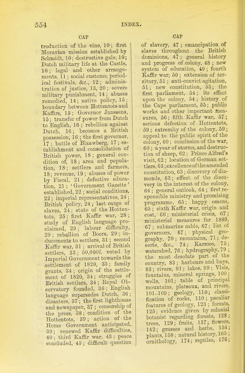 CAP troduction of the vine, 10; first Moravian mission established by Schmidt, 10; destructive gale, 10; Dutch military life at the Castle, 10; legal and other arrange- ments, 11; social customs, period- ical festivals, &c., 12; adminis- tration of justice, 13, 20 ; severe military punishment, 14 ;_ abuses remedied, 14; native policy, 15; boundary between Hottentots and Kafi&rs, 15 ; Governor Janssens, 15; transfer of power from Dutch to English, 16 ; rebellion against Dutch, 16; becomes a British possession, 16 ; the first governor, 17 ; battle of Blaawberg, 17 ; es- tablishment and consolidation of British power, 18 ; general con- dition of, 18 ; area and popula- tion, 18; settlers and farmers, 18; revenue, 19 ; abuses of power by Fiscal, 21 ; defective educa- tion, 21 ; ' Government Gazette ' established, 22 ; social conditions, 22 ; imperial representatives, 24 ; British policy, 24 ; last cargo of slaves, 24; state of the Hotten- tots, 25; first KafiSr war, 28 ; study of English language pro- claimed, 29 ; labour difficulty, 29 ; rebellion of Boers, 29 ; in- ducements to settlers, 31 ; second Kaffii- war, 31 ; arrival of British settlers, 33; 50,000Z. voted by Imperial Government towards the .settlement of 1820, 33; family grants, 34 ; origin of the settle- ment of 1820, 34; struggles of British settlers, 34; Eoyal Ob- servatory founded, 36; English language supersedes Dutch, 36; disasters, 37; the first lighthouse and newspaper, 37 ; censorship of the press, 38; condition of the Hottentots, 39; action of the Home Government anticipated, 39; renewed Kaffir difficulties, 40 ; third Kaffir war, 43 ; peace concluded, 45; difficult question CAP of slavery, 47 ; emancipation of slaves throughout the British dominions, 47; general history and progress of colony, 48 ; new system of education, 49 ; fourth Kaffir war; 50 ; extension of ter- ritory, 61; anti-convict agitation, 51; new constitution, 53; the first parliament, 54; its effect upon the colony, 64 ; history of the Cape parliament, 55; public works and other important mea- sures, 56 ; fifth Kaffir war, 57 ; serious defection of Hottentots, 59 ; extremity of the colony, 59 ; appeal to the public spirit of the colony, 60; conclusion of the war, 60 ; a year of storms, and destruc- tion of sheep, 62 ; Prince Alfred's visit, 62 ; location of German set- tlers, 6 3; excellence of the amended constitution, 63; discovery of dia- monds, 63; effect of the disco- very in the interest of the colony, 64 ; general outlook, 64 ; first re- sponsible ministry and promising programme, 65; happy omens, 65 ; sixth Kaffir war, origin and cost, 66 ; ministerial crisis, 67 ; ministerial measures for 1880, 67 ; submarine cable, 67: list of governors, 67; physical geo- graphy, 70 ; mountains, 71; de- serts, &c., 74; Karroos, 75; watershed, 76 ; hydrography, 79 ; the most desola,te part of the coimtry, 83 ; harbours and bays, 83; rivers, 91; lakes, 99; Vleis, fountains, mineral springs, 100 ; wells, 101; table of principal mountains, plateaux, and rivers, 101-109; geology, 110 j classi- fication of rocks, 110 ; pecuhar features of geology, 123 ; forests, 125; evidence given by colonial botanist regarding forests, 128 ; trees, 129; fruits, 137; flowers, 142; grasses and herbs, 164; plants, 158 ; natural history, 165 ; ornithology, 174; reptiles, 176;