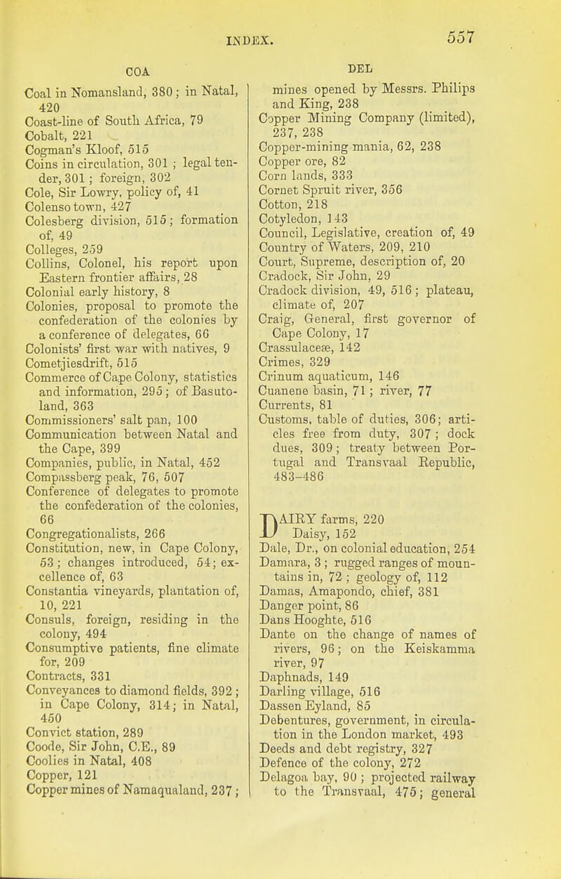 COA Coal in Nomanslancl, 380; in Natal, 420 Coast-line of Soxitli Africa, 79 Cobalt, 221 Cogman's Kloof, 515 Coins in circulation, 301 ; legal ten- der, 301; foreign, 302 Cole, Sir Lowry, policy of, 41 Colensotown, 427 Colesberg division, 515; formation of, 49 Colleges, 259 Collins, Colonel, his report upon Eastern frontier affairs, 28 Colonial early history, 8 Colonies, proposal to promote the confederation of the colonies by a conference of delegates, 60 Colonists' first war with natives, 9 Cometjiesdrift, 515 Commerce of Cape Colony, statistics and information, 295; of Basuto- land, 363 Commissioners' salt pan, 100 Communication between Natal and the Cape, 399 Companies, public, in Natal, 452 Compassberg peak, 76, 507 Conference of delegates to promote the confederation of the colonies, 66 Congregationalists, 266 Constitution, new, in Cape Colony, 53; changes introduced, 54; ex- cellence of, 63 Constantia vineyards, plantation of, 10, 221 Consuls, foreign, residing in the colony, 494 Consumptive patients, fine climate for, 209 Contracts, 331 Conveyances to diamond fields, 392 ; in Cape Colony, 314; in Natal, 450 Convict station, 289 Coode, Sir John, C.E., 89 Coolies in Natal, 408 Copper, 121 Copper mines of Namaqualand, 237 ; DEL mines opened by Messrs. Philips and King, 238 Copper Mining Company (limited), 237, 238 Copper-mining mania, 62, 238 Copper ore, 82 Corn lands, 333 Cornet Spruit river, 356 Cotton, 218 Cotyledon, 143 Council, Legislative, creation of, 49 Country of Waters, 209, 210 Court, Supreme, description of, 20 Cradock, Sir John, 29 Cradock division, 49,516; plateau, climate of, 207 Craig, General, first governor of Cape Colony, 17 Crassulacese, 142 Crimes, 329 Ci'inum aquaticum, 146 Cuanene basin, 71 ; river, 77 Currents, 81 Customs, table of duties, 306; arti- cles free from duty, 307 ; dock dues, 309; treaty between Por- tugal and Transvaal Eepublic, 483-486 DAIRY farms, 220 Daisy, 152 Dale, Dr., on colonial education, 254 Damara, 3 ; rugged ranges of moun- tains in, 72 ; geology of, 112 Damas, Amapondo, chief, 381 Danger point, 86 Dans Hooghte, 516 Dante on the change of names of rivers, 96; on the Keiskamma river, 97 Daphnads, 149 Darling village, 516 Dassen Eyland, 85 Debentures, government, in circula- tion in the London market, 493 Deeds and debt registry, 327 Defence of the colony, 272 Delagoa bay, 90 ; projected railway to the Transvaal, 475; general