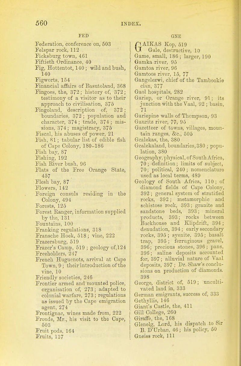 FED Federation, conference on, 503 Felspar rock, 112 Fieksburg town, 461 Fiftieth. Ordinance, 40 Fig, Hottentot, 140; wild and bush, 140 Figworts, 154 Financial affairs of Easutoland, 368 Fingoes, the, 372; history of, 372 ; testimony of a visitor as to their approach to civilisation, 375 Fingoland, description of, 372; boundaries, 372 ; population and character, 374; trade, 374; mis- sions, 374; magistracy, 375 Fiscal, his abuses of power, 21 Fish, 81; tabular list of edible fish of Cape Colony, 180-186 Fish bay, 87 Fishing, 192 Fish Eiver bush, 96 Flats of the Free Orange State, 457 Flesh bay, 87 Flowers, 142 Foreign consuls residing in the Colony, 494 Forests, 125 Forest Kanger, information supplied by the, 131 Fountains, 100 Franking regulations, 318 Fransche Hoek, 518; vine, 222 Frazersburg, 519 Frazer's Camp, 619 ; geology of, 124 Freeholders, 247 French Huguenots, arrival at Cape Town, 9; their introduction of the vine, 10 Friendly societies, 246 Frontier armed and moimted police, organisation of, 273; adapted to colonial warfiirc, 273; regulations as issued by the Capo emigration agent, 274 Frontignac, wines made from, 222 I Froude, Mr., his visit to the Cape, 503 Fruit pods, 164 Fruits, 137 GNE GAIKAS Kop, 519 Gale, destructive, 10 Game, small, 186 ; larger, 190 Gamka river, 95 Gamtoa river, 96 Gamtoos river, 15, 77 Gangelezwi, chief of the Tambookie clan, 377 Gaol hospitals, 282 Gariep, or Orange river, 91 ; its junction with the Vaal, 92 ; basin, 71 Gariepine walls of Thompson, 93 Gauritz river, 77, 95 Gazetteer of towns, villages, moun- tain ranges, &e., 505 Gcalekas, the, 380 Gcalekaland, boundaries, 380 ; popu- lation, 380 Geography, physical, of South Africa, 70 ; definition; limits of subject, 70, political, 240; nomenclature used as local terms, 489 Geology of South Africa, 110; of diamond fields of Cape Colony, 392 ; general system of stratified rocks, 392; metamorjjhic and schistose rock, 393; granite and sandstone beds, 393; mineral products, 393; rocks between Backhouse and Klipdrift, 394; denudation, 394 ; early secondary rocks, 395 ; syenite, 395; basalt trap, 395; ferruginous grarcl, 396; precious stones, 396 ; pans, 396; saline deposits accounted for, 397; alluvial nature of Yaal deposits, 397 ; Dr. Shaw's conclu- sions on production of diamonds. 398 George, district of, 519; unculti- vated land in, 333 German emigrants, success of, 333 Gethyllis, 146 Giant's Castle, the, 411 I Gill College, 260 Giraffe, the, 168 Glenolg, Lord, his dispatch to Sir B. D'Urban, 46; his policy, 50 Gneiss rock, 111