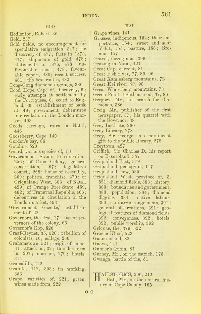 GOD Godlonton, Eobert, 36 Gold, 237 Gold fields, no encouragement for speculative emigration, 347; the discovery of, 477; facts in 1875, 477; shipments of gold, 478; statements in 1876, 478; un- favourable report, 478; favour- able report, 480; recent success, 481; the best routes, 482 Gong-Gong diamond diggings, 386 Good Hope, Cape of, discovery, 6 ; early attempts at settlement by the Portuguese, 6; ceded to Eng- land, 30; establishment of bank at, 49; government debentures in circulation in the London mar- ket, 493 Goods carriage, rates in Natal, 446 Gooseberry, Cape, 140 Gordon's bay, 86 Goudine, 520 Goiird, various species of, 140 Government, grants to education, 256; of Cape Colony, general constitution, 267; legislative council, 268; house of assembly, 269 ; political franchise, 270; of Griqualand West, 383 ; of Natal, 429 ; cf Orange Free State, 459, 462; of Transvaal Eepublic, 466; debentures in circulation in the London market, 493 ' Government Gazette,' establish- ment of, 22 Governors, the first, 17 ; list of go- vernors of the colony, 66 Governor's Kop, 520 Graaf-Reynet, 35, 520; rebellion of colonists, 16; college, 260 Grahamstown, 521; origin of name, 31; attack on, 32; thunderstorm in, 207; museum, 279; hotels, 314 Granadilla, 142 Granite, 112, 393 ; its -working, 353 Grape, varieties of, 221; green, wines made from, 222 HAL Grape vines, 141 Grasses, indigenous, 154; their im- portance, 154; sweet and sour Veldt, 155; pasture, 156; Bro- mus, 157 Gravel, ferruginous, 396 Grazing in Natal, 427 Gi'eat Cape current, 81 Great Fish river, 77, 89, 96 Great Kamiesberg mountains, 72 Great Kei river, 97, 98 Great Winterberg mountains, 73 Green Point, lighthouse on, 37, 86 Gregory, Mr., his search for dia- monds, 386 Greig, Mr., publisher of the first newspaper, 37; his quarrel with the Governor, 38 Grey Institute, 260 Grey Library, 278 Grey, Sir George, his munificent gift to the piiblic library, 278 Greytowu, 427 Griffith, Sir Charles D., his report on B/isutoland, 357 Griqualand East, 379 Griqualand, geology of, 117 Griqualand, new, 535 Griqualand West, province of, 3, 521; diamond fields, 383 ; history, 383 ; boundaries and government, 383 ; population, 384 ; diamond digging, 384; native labour, 390 ; sanitary arrangements, 391; general observations, 391; geo- logical features of diamond fields, 392 ; conveyances, 392 ; hotels, 392 ; public worship, 392 Griquas, the, 379, 622 Groene Kloof, 623 Guano island, 82 Guava, 141 Gunner's Quoin, 87 Gurney, Mr., on the Ostrich, 175 Gwanga, battle of the, 61 HAILSTORMS, 206, 212 Hall, Mr., on the natural his- tory of Cape Colony, 165 0 0