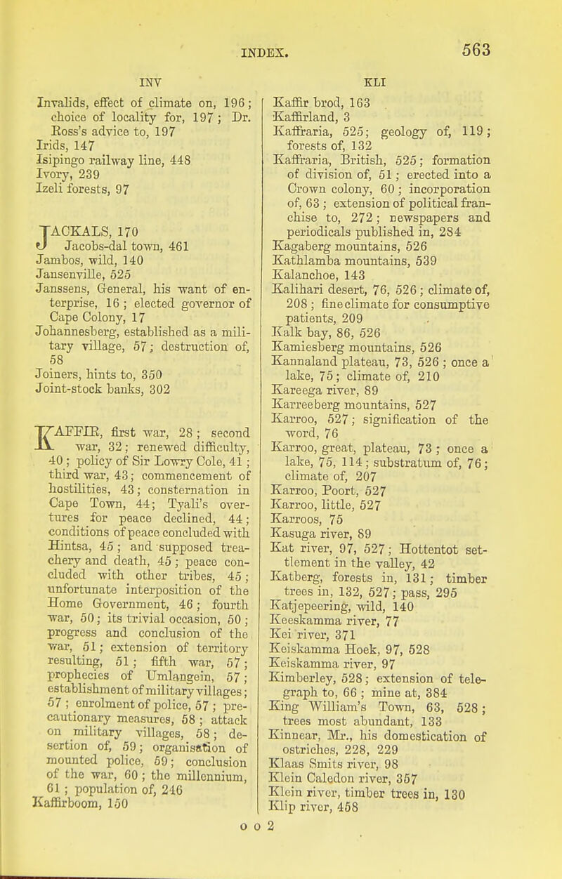 INV Invalids, effect of climate on, 196; choice of locality for, 197 ; Dr. Eoss's advice to, 197 Irids, 147 Isipingo rail-way line, 448 Ivory, 239 Izeli forests, 97 JACKALS, 170 U Jacobs-dal town, 461 Jambos, wild, 140 Jansenville, 525 Janssens, General, his want of en- terprise, 16 ; elected goA'ernor of Cape Colony, 17 Johannesberg, established as a mili- tary village, 57; destruction of, 58 Joiners, hints to, 350 Joint-stock banks, 302 EAFFIE, first war, 28; second war, 32; renewed difficulty, 40 ; policy of Sir Lowry Cole, 41; third war, 43; commencement of hostilities, 43; consternation in Cape Town, 44; Tyali's over- tures for peace declined, 44; conditions of peace concluded with Hintsa, 45 ; and supposed trea- chery and death, 45; peace con- cluded with other tribes, 45; unfortunate interposition of the Home Government, 46; fourth war, 50; its triviiil occasion, 50 ; progress and conclusion of the war, 51; extension of territory resulting, 51; fifth war, 57; prophecies of Umlangein, 57; establishment of military villages; 57 ; enrolment of police, 57 ; pre- cautionary measures, 58 ; attack on military villages, 58; de- sertion of, 59; organisation of mounted police, 59; conclusion of the war, 60; the millennium, 61 ; population of, 246 Kaffirboom, 150 KLI Kaffir brod, 163 Kaffirland, 3 Kafli-aria, 525; geology of, 119; forests of, 132 Kaffi'aria, IBritish, 525; formation of division of, 61; erected into a Crown colony, 60 ; incorporation of, 63 ; extension of political fran- chise to, 272; newspapers and periodicals published in, 284 Kagaberg mountains, 626 Kathlamba mountains, 539 Kalanchoe, 143 Kalihari desert, 76, 526; climate of, 208; fine climate for consumptive patients, 209 Kalk bay, 86, 526 Kamiesberg mountains, 526 Kannaland plateau, 73, 526 ; once a' lake, 75; climate of, 210 Kareega river, 89 Karreeberg mountains, 527 Karroo, 527; signification of the word, 76 Karroo, great, plateau, 73 ; once a lake, 75, 114; substratiim of, 76; climate of, 207 Karroo, Poort, 527 Karroo, little, 627 Karroos, 75 Kasuga river, 89 Kat river, 97, 527; Hottentot set- tlement in the valley, 42 Katberg, forests in, 131; timber trees in, 132, 527; pass, 295 Katjepeering, wild, 140 Keeskamma river, 77 Kei river, 371 Keiskamma Hoek, 97, 528 Keiskamma river, 97 Kiraberley, 528; extension of tele- graph to, 66 ; mine at, 384 King William's Town, 63, 528 ; trees most abundant, 133 Kinnear, Mr., his domestication of ostriches, 228, 229 Klaas Smits river, 98 Klein Calodon river, 367 Klein river, timber trees in, 130 IClip river, 458 o 0 2