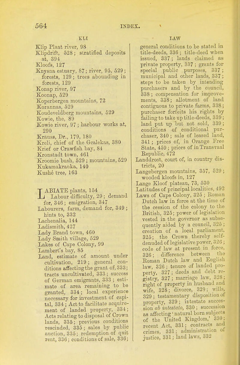 KLI Klip Plaat river, 98 Klipdrift, 528; stratified deposits at, 391 Kloofs, 127 Knysna estuary, 87; river, 95, 529 ; forests, 129 ; trees aboimding in forests, 129 Konap river, 97 Koonap, 529 Koperbergeu mountains, 72 Korannas, 529 Koudeveldberg mountains, 629 Kowie, the, 89 Kowie river, 97 ; harbour works at, 290 Kraiiss, Dr.. 179, 180 Kreli, chief of the Gcalekas, 380 Krief or Crawfish bay, Si Kronstadt town, 461 Kroomie bush, 529 ; mountains, 529 Kukamakranka, 140 Kushe tree, 163 LABIATE plants, 154 Labour difficulty, 29 ; demand for, 346 ; emigration, 347 Labourers, farm, demand for, 349 ; hints to, 332 Lachenalia, 144 Ladismith, 427 Lady Brand town, 460 Lady Smith village, 529 Lakes of Cape Colony, 99 Lambert's bay, 85 Land, estimate of amount under cultivation, 219; general con- ditions affectingthe grant of, 333; tracts uncultivated, 333 ; success of German emigrants, 333 ; esti- mate of area remaining to be granted, 334; local experience necessary for investment of capi- tal, 334 ; Act to facilitate acquire- ment of landed property, 331; Acts relating to disposal of Crown lands, 335; previous conditions rescinded, 335 ; sales by public auction, 335; redemption of quit rent, 336; conditions of sale, 336; LAW general conditions to be stated in title-deeds, 336 ; title-deed when issued, 337; lands claimed as private property, 337 ; grants for special public purposes, 337 ; municipal and odier lands, 337; steps to be taken by intending purchasers and by the council, 338 ; compensation for improve- ments, 338; allotment of land contiguous to private farms, 338; purchaser forfeits his rights by failing to take up title-deeds, 339; land put up but not sold, 339 ; conditions of conditional pur- chaser, 340 ; sale of leased land, 341 ; prices of, in Orange Free State, 459 ; prices of in Transvaal Eepublic, 472 Landdrost, court of, in country dis- tricts, 20 Langebergen mountains, 357, 529 ; wooded kloofs in, 127 Lange Kloof plateau, 73, 530 Latitudes of principal localities, 492 Laws of Cape Colony, 325 ; Roman Dutch law in force at the time of the cession of the colony to the British, 325; power of legislation vested in the governor as subse- quently aided by a council, 325 ; creation of a local parliament, 325; the Crown thereby self- denuded of legislative power, 320; code of law at present in force, 326; ditference between the Eoman Dutch law and Euglish law, 326 ; tenure of landed pro- perty, 327; deeds and debt re- gistry, 327; marriage law, 328; right of property in husband and wife, 328; divorce, 329: wills,_ 329; testamentary disposition of property, 329 ; intesUito succes- sion ab intestato, 330 ; succession as affecting' natural born subjects of the United Kingdom,' 330; recent Act. 331; contracts and crimes, 331; administration ol justice, 331; land laws, 332