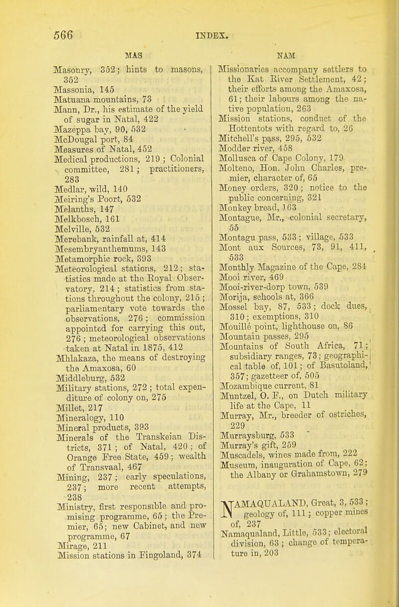 MAS Masonry, 352; hints to masons, 362 Massonia, 145 Matuana mountains, 73 Mann, Dr., his estimate of the yield of siigar in Natal, 422 Mazeppa bay, 90, 532 McDougal port, 84 Measures of Natal, 452 Medical prodiictions, 219 ; Colonial . committee, 281 ; practitioners, 283 Medlar, wild, 140 Meiring's Poort, 532 Melanths, 147 Melkbosch, 161 Melville, 632 Merebank, rainfall at, 414 Mesembryanthemums, 143 Metamorphic rock, 393 Meteorological stations, 212; sta- tistics made at the Koyal Obser- vatory, 214; statistics from sta- tions throughout the colony, 215 ; parliamentary A'ote towards the observations, 276; commission appointed for carrying this out, 276; meteorological observations taken at Natal in 1875, 412 Mhlakaza, the means of destroying the Amaxosa, 60 Middleburg, 532 Military stations, 272 ; total expen- diture of colony on, 275 Millet, 217 Mineralogy, 110 Mineral products, 393 Minerals of the Transkeian Dis- tricts, 371 ; of Natal, 420 ; of Orange Free State, 459; wealth of Transvaal, 467 Mining, 237; early speculations, 237; more recent attempts, 238 Ministry, first responsible and pro- mising programme, 65 ; the Pre- mier, 65; new Cabinet, and now programme, 67 Mirage, 211 Mission stations in Fingoland, 374 NAM Missionaries accompany settlers to the Kat River Settlement, 42; their efforts among the Amaxosa, 61; their labours among the na- tive population, 263 Mission stations, conduct of the Hottentots with regard to, 26 Mitchell's pg.ss, 295, 532 Modder river, 458 Mollusca of Cape Colony, 179 Molteno, Hon. John Charles, pre- mier, character of, 65 Money orders, 320; notice to the public concerning, 321 Monkey bread, 3 63 Montague, Mr., colonial secretary, 55 Montagu pass, 633 ; village, 533 Mont aux Sources, 73, 91, 411, 533 Monthly Magazine of the Cape, 284 Mooi river, 469 Mooi-river-dorp town, 639 Morija, schools at, 366 Mossel bay, 87, 533; dock dues, 310; exemptions, 310 Mouill6 point, lighthouse on, 86 Mountain passes, 295 Mountains of South Africa, 71; subsidiary ranges, 73; geographi- cal table of, 101; of Basutoland, 357; gazetteer of, 505 Mozambique current, 81 Muntzel, 0. P., on Dutch military life at the Cape, 11 Murray, Mr., breeder of ostriches, 229 Murraysburg, 533 Murray's gift, 259 Muscadels, wines made from, 222 Museum, inauguration of Cape, 62; the Albany or Grahamstown, 279 NAMAQUALAND, Great, 3, 533; geology of, 111; copper mines of, 237 , Namaqualand, Little, 533; electoral division, 63 ; change of tempera- ture in, 203