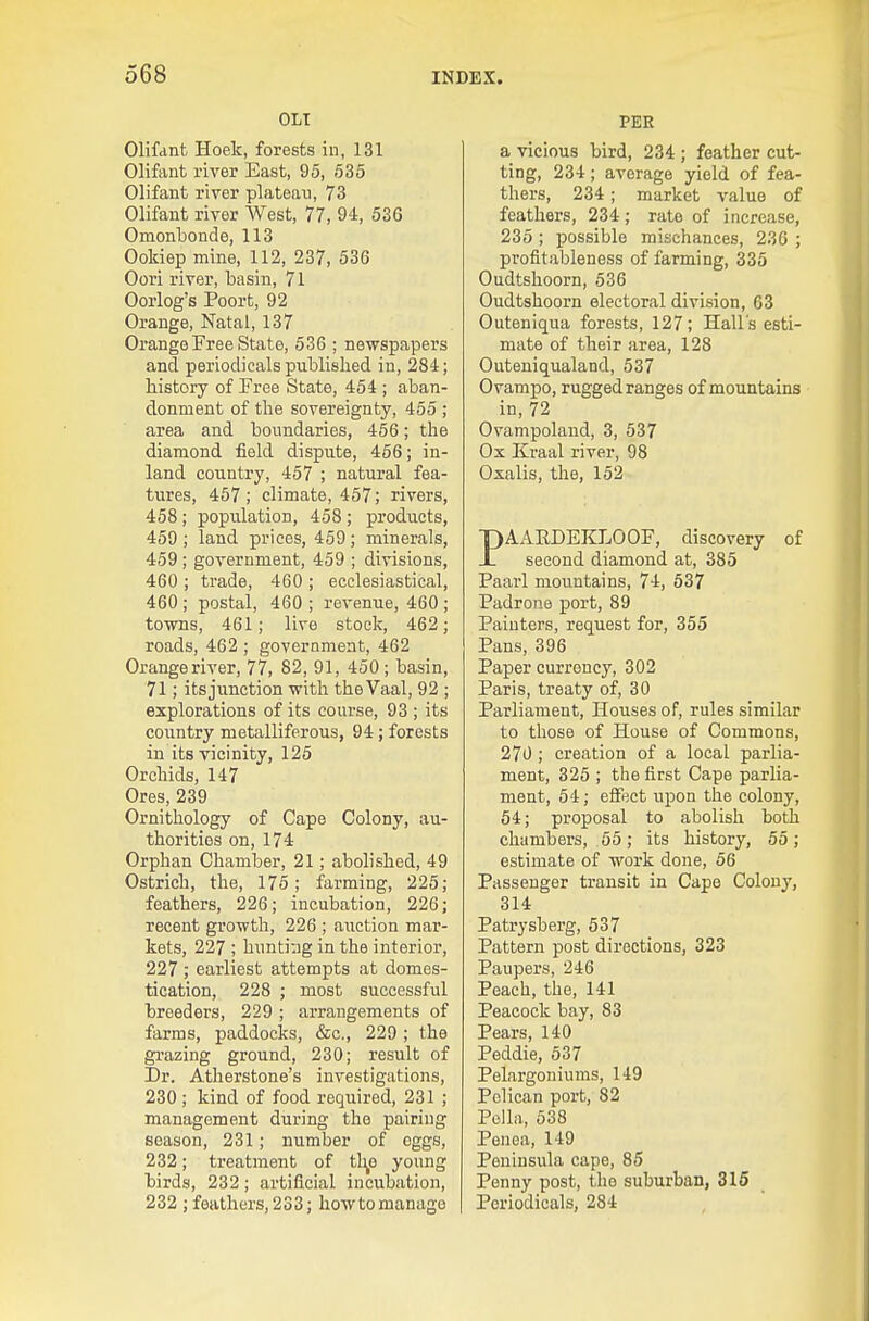 OLT Olifant Hoek, forests in, 131 Oliftint river East, 95, 635 Olifant river plateau, 73 Olifant river West, 77, 94, 536 Omonlbonde, 113 Ookiep mine, 112, 237, 536 Oori river, basin, 71 Oorlog's Poort, 92 Orange, Natal, 137 Orange Free State, 536 ; newspapers and periodicals published in, 284; history of Free State, 454 ; aban- donment of the sovereignty, 465 ; area and boundaries, 456; the diamond field dispute, 456; in- land country, 457 ; natural fea- tures, 457; climate, 457; rivers, 458; population, 458 ; products, 459 ; land prices, 469; minerals, 459 ; government, 459 ; divisions, 460 ; trade, 460 ; ecclesiastical, 460 ; postal, 460 ; revenue, 460 ; towns, 461; live stock, 462; roads, 462 ; government, 462 Orange river, 77, 82, 91, 450; basin, 71; itsjunction with theVaal, 92 ; explorations of its course, 93 ; its country metalliferous, 94; forests in its vicinity, 125 Orchids, 147 Ores, 239 Ornithology of Cape Colony, au- thorities on, 174 Orphan Chamber, 21; abolished, 49 Ostrich, the, 175; farming, 225; feathers, 226; incubation, 226; recent growth, 226 ; auction mar- kets, 227 ; hunti-jg in the interior, 227 ; earliest attempts at domes- tication, 228 ; most successful breeders, 229 ; arrangements of farms, paddocks, &c., 229 ; the grazing ground, 230; result of Dr. Atherstone's investigations, 230; kind of food required, 231 ; management during the pairing season, 231; number of eggs, 232; treatment of tl^o young birds, 232; artificial incubation, 232 ; feathers, 233; how to manage PER a vicious bird, 234; feather cut- ting, 234; average yield of fea- thers, 234; market value of feathers, 234; rate of increase, 235 ; possible mischances, 236 ; profitableness of farming, 335 Oudtshoorn, 536 Oudtshoorn electoral division, 63 Outeniqua forests, 127; Hall's esti- mate of their area, 128 Outeniqualand, 537 Ovampo, rugged ranges of mountains in, 72 Ovampoland, 3, 537 Ox Kraal river, 98 Oxalis, the, 162 PAAEDEKLOOF, discovery of second diamond at, 385 Paarl mountains, 74, 637 Padrone port, 89 Painters, request for, 355 Pans, 396 Paper currency, 302 Paris, treaty of, 30 Parliament, Houses of, rules similar to those of House of Commons, 270; creation of a local parlia- ment, 325 ; the first Cape parlia- ment, 54; effect upon the colony, 54; proposal to abolish both chambers, 55; its history, 65; estimate of work done, 56 Passenger transit in Cape Colony, 314 Patrysberg, 537 Pattern post directions, 323 Paupers, 246 Peach, the, 141 Peacock bay, 83 Pears, 140 Peddie, 637 Pelargoniums, 149 Pelican port, 82 Polhi, 538 Penea, 149 Peninsula cape, 85 Penny post, the suburban, 316 Periodicals, 284