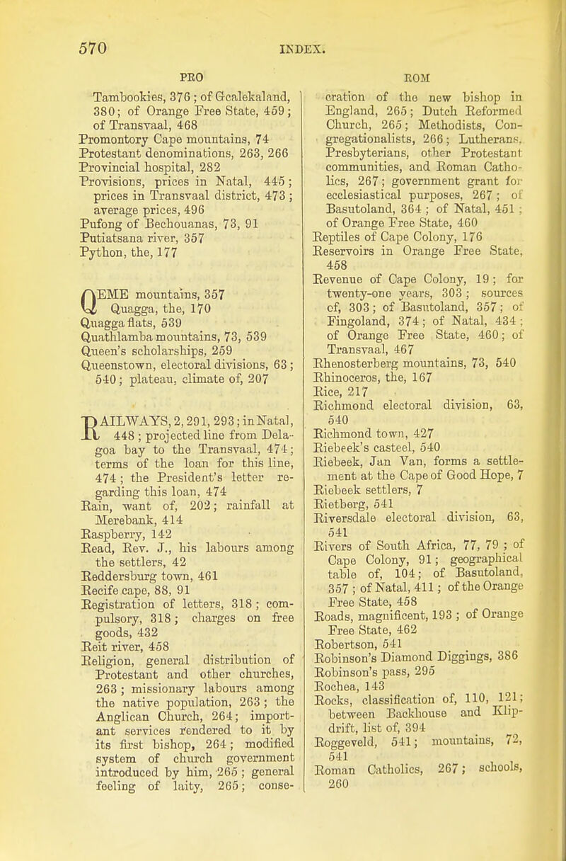 PRO Tambookies, 376; of Gcalekaland, 380; of Orange Free State, 459; of Transvaal, 468 Promontory Cape moiintains, 74 Protestant denominations, 263, 266 Provincial hospital, 282 Provisions, prices in Natal, 445; prices in Transvaal district, 473 ; average prices, 496 Pufong of Bechouanas, 73, 91 Putiatsana river, 357 Python, the, 177 QEME mountains, 357 Quagga, the, 170 Quagga flats, 539 Quathlamba mountains, 73, 539 Queen's scholarships, 259 Queenstown, electoral divisions, 63; 540; plateau, climate of, 207 RAILWAYS, 2,291, 293; inNatal, 448 ; projected line from Dela - goa bay to the Transvaal, 474; terms of the loan for this line, 474 ; the President's letter re- garding this loan, 474 Eain, want of, 202; rainfall at Merebank, 414 Kaspberry, 142 Eead, Eev. J., his labours among the settlers, 42 Reddersburg town, 461 Eeeife cape, 88, 91 Registration of letters, 318 ; com- pulsory, 318; charges on free goods, 432 Eeit river, 468 Eeligion, general distribution of Protestant and other churches, 263 ; missionary labours among the native population, 263 ; the Anglican Church, 264; import- ant services rendered to it by its first bishop, 264; modified system of chiu-ch government introduced by him, 265 ; general feeling of laity, 265; conse- ROM oration of the new bishop in England, 265; Dutch Eeformed Church, 265; Methodists, Con- gregationalists, 266; Lutherans. Presbyterians, other Protestant communities, and Eoman Catho- lics, 267; government grant foj' ecclesiastical purposes, 267; of Basutoland, 364 ; of Natal, 451 ; of Orange Free State, 460 Eeptiles of Cape Colony, 176 Eeservoirs in Orange Free State, 468 Eevenue of Cape Colony, 19 ; for twenty-one years, 303 ; sources of, 303; of Basutoland, 357; of Fingoland, 374 ; of Natal, 434 ; of Orange Free State, 460; of Transvaal, 467 Ehenosterberg mountains, 73, 540 Ehinoceros, the, 167 Eice, 217 Eichmond electoral division, 63, 540 Eichmond town, 427 Eiebeek's casteel, 540 Eiebeek, Jan Van, forms a settle- ment at the Cape of Good Hope, 7 Eiebeek settlers, 7 Eietberg, 541 Eiversdale electoral division, 63, 641 Eivers of South Africa, 77, 79 ; of Cape Colony, 91; geographical table of, 104; of Basutoland. 357 ; of Natal, 411; of the Orange Free State, 458 Eoads, magnificent, 193 ; of Orange Free State, 462 Eobertson, 541 Eobinson's Diamond_ Diggings, 386 Eobinson's pass, 295 Eochea, 143 Eoeks, classification of, 110, 121; between Backhouse and Klip- drift, list of, 394 Eoggeveld, 541; mountains, 72, 641 Eoman Catholics, 267; schools, 260