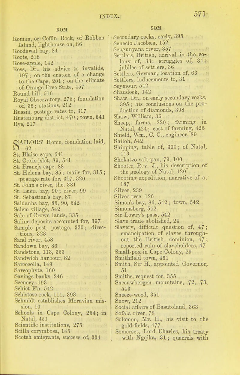 EOM Koman, or Coffin Eock, of Eobben Island, lighthouse on, 86 Eoodewixl bay, 84 Boots, 218 Eose-apple, 142 Eoss, Dr., his advice to invalids, 197 ; on the custom of a change to the Cape, 201; on the climate of Orange Free State, 457 Eound hill, 516 Eoyal Observatory, 275 ; foundation of, 36; stations, 212 Eussia, postage rates to, 317 Enstenburg district, 470 ; town, 541 Eye, 217 SAILOES' Home, foundation laid, 62 St. Blaise cape, 541 St. Croix islet, 89, 641 St. Francis cape, 88 St. Helena bay, 85; mails for, 315 ; postage rate for, 317, 320 St. John's river, the, 381 St. Lucia bay, 90 ; river, 99 St. Sebastian's bay, 87 Saldanha bay, 85, 90, 542 Salem village, 542 Sale of Crown lands, 335 Saline deposits accounted for, 397 Sample post, postage, 320; direc- tions, 323 Sand river, 458 Sandown bay, 86 Sandstone, 113, 353 Sandwich harbour, 82 SarcocoUa, 149 Sarcophyte, 160 Savings banks, 246 Scenery, 193 Schiet F'n, 542 Schistose rock. 111, 393 Schmidt establishes Moravian mis- sion, 10 Schools in Cape Colony, 254; in Natal, 451 Scientific institutions, 275 Scilla corymbosa, 145 Scotch emigrants, success of, 334 SOM Secondary rocks, early, 395 Senecio Jacobsea, 152 Seugunyana river, 367 Settlers, British, arrival in the cor lony of, 33; struggles of, 34; . jubilee of settlers, 36 Settlers, German, location of, 63 Settlers, inducements to, 31 Seymour, 542 Shaddock, 142 Shaw, Dr., on early secondary rocks, 395 ; his conclusions on the pro- duction of diamonds, 398 Shaw, William, 36 Sheep, farms, 220; farming in Natal, 424; cost of farming, 425 Shield, Wm., C. C, engineer, 89 Shiloh, 542 Shipping, table of, 300 ; of Natal, 443 Shokatzo salt-pan, 79, 100 Shooter, Eev. J., his description of the geology of Natal, 120 Shooting expedition, narrative of a, 187 Silver, 239 Silver tree, 126 Simon's bay, 86, 542 ; town, 542 Simonsberg, 642 Sir Lowry's pass, 542 Slave trade abolished, 24 Slaver J'', difficult question of, 47 ; emancipation of slaves through- out the British dominion, 47; reported ruin of slaveholders, 47 Small-pox in Cape Colony, 29 Smithfield town, 461 Smith, Sir H., appointed Governor, 51 Smiths, request for, 355 Sneeuwbergen mountains, 72, 73, 543 Sneeze-wood, 351 Snow, 212 Social affiiirs of Basutolnnd, 363 Sofala river, 78 Solomon, Mr. H., his visit to the gold-fields, 477 Somerset, Lord Charles, liis treaty with Ngqika, 31; quarrels with