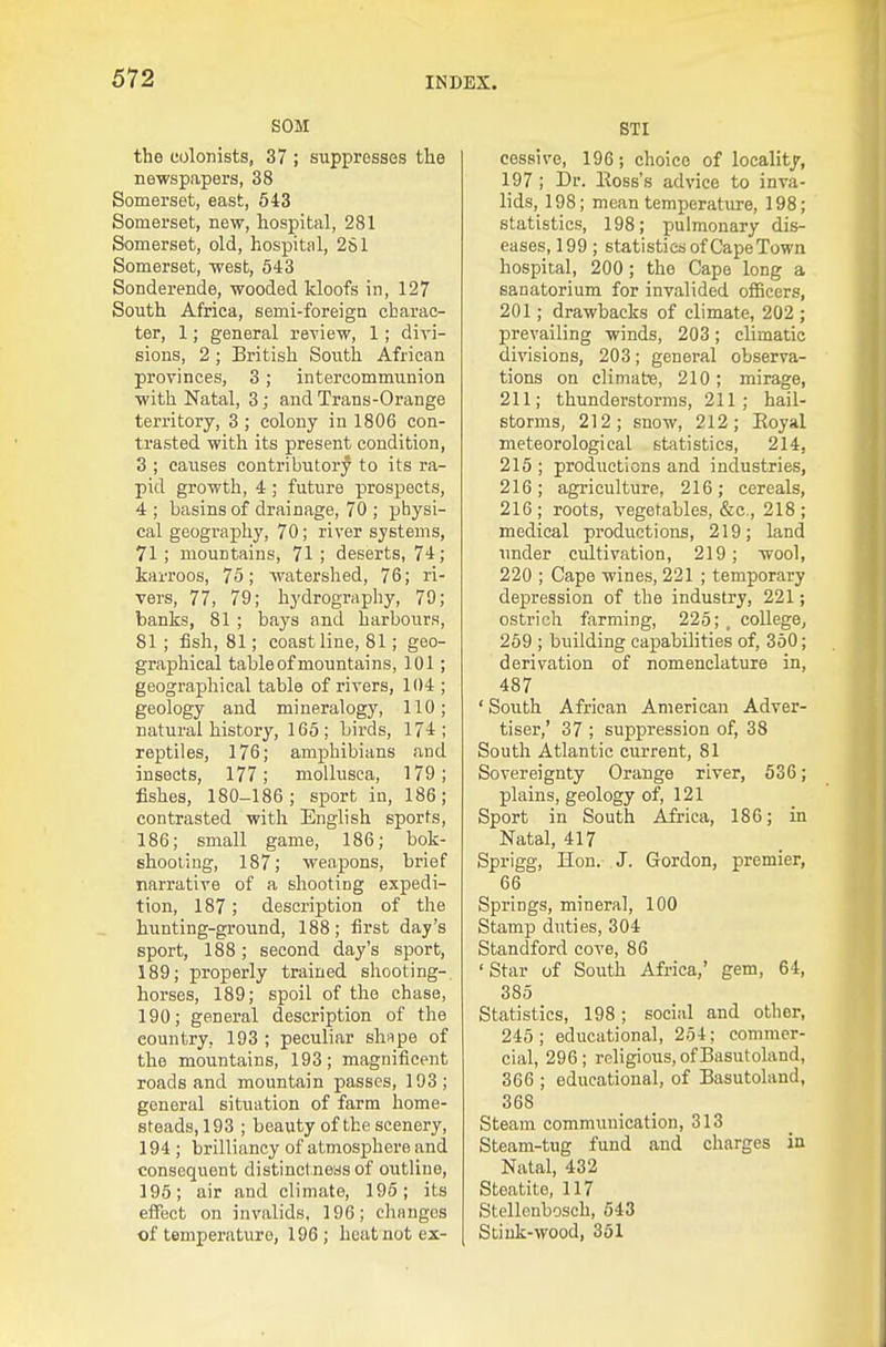 SOM the colonists, 37 ; suppresses tlie newspapers, 38 Somerset, east, 543 Somerset, new, hospital, 281 Somerset, old, hospital, 281 Somerset, west, 543 Sonderende, wooded kloofs in, 127 South Africa, semi-foreign charac- ter, 1; general review, 1; divi- sions, 2 ; British South African provinces, 3; intercommunion with Natal, 3; and Trans-Orange territory, 3 ; colony in 1806 con- trasted with its present condition, 3 ; causes contributory to its ra- pid growth, 4 ; future prospects, 4 ; basins of drainage, 70 ; physi- cal geography, 70; river systems, 71 ; mountains, 71 ; deserts, 74; karroos, 75; watershed, 76; ri- vers, 77, 79; hydrography, 79; banks, 81 ; bays and harbours, 81 ; fish, 81; coastline, 81; geo- graphical table of mountains, 101; geographical table of rivers, 104 ; geology and mineralogy, 110; natural history, 165; birds, 174; reptiles, 176; amphibians and insects, 177; moUusca, 179; fishes, 180-186; sport in, 186; contrasted with English sports, 186; small game, 186; bok- shooting, 187; weapons, brief narrative of a shooting expedi- tion, 187; description of the hunting-groimd, 188; first day's sport, 188; second day's sport, 189; properly trained shooting-, horses, 189; spoil of the chase, 190; general description of the country, 193 ; peculiar shape of the mountains, 193; magnificent roads and mountain passes, 193; general situation of farm home- steads, 193 ; beauty of the scenery, 194 ; brilliancy of atmosphere and consequent distinctneas of outline, 195; air and climate, 196; its effect on invalids, 196; cliangos of temperature, 196 ; heat not ex- STI cessive, 196; choice of locality, 197 ; Dr. Eosb's advice to inva- lids, 198; mean temperature, 198; statistics, 198; pulmonary dis- eases, 199 ; statistics of Cape Town hospital, 200; the Cape long a sanatorium for invalided ofBcers, 201; drawbacks of climate, 202 ; prevailing winds, 203; climatic divisions, 203; general observa- tions on climate, 210; mirage, 211; thunderstorms, 211; hail- storms, 212; snow, 212; Eoyal meteorological statistics, 214, 215 ; productions and industries, 216; agriculture, 216; cereals, 216 ; roots, vegetables, &c., 218 ; medical productions, 219; land under cultivation, 219; wool, 220 ; Cape wines, 221 ; temporary depression of the industry, 221; ostrich farming, 225; , college, 259 ; building capabilities of, 350; derivation of nomenclature in, 487 ' South African American Adver- tiser,' 37 ; suppression of, 38 South Atlantic current, 81 Sovereignty Orange river, 536; plains, geology of, 121 Sport in South Africa, 186; in Natal, 417 Sprigg, Hon. J. Gordon, premier, 66 Springs, mineral, 100 Stamp duties, 304 Standford cove, 86 'Star of South Africa,' gem, 64, 385 Statistics, 198; social and other, 245 ; educational, 254: commer- cial, 296; religious, ofBasutoland, 366 ; educational, of Basutoland, 368 Steam communication, 313 Steam-tug fund and charges in Natal, 432 Steatite, 117 Stellenbosch, 543 Stink-wood, 361