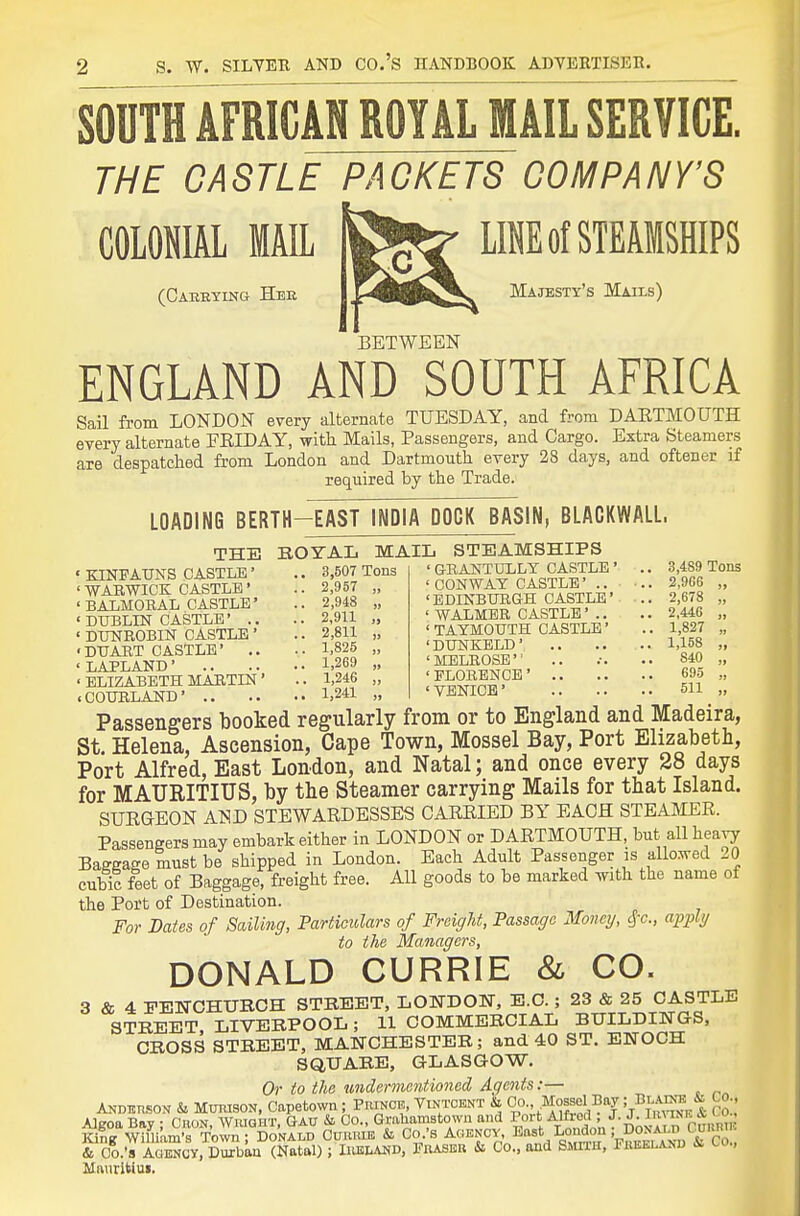 SOUTH AFRICAN ROYAL WAIL SERVICE. THE CASTLE PACKETS COMPANY'S COLONIAL MAtt Ife^ LIE of STEAMSHIPS (Caeeying Hee Majesty's Mails) BETWEEN ENGLAND AND SOUTH AFRICA Sail from LONDON every alternate TUESDAY, and from DAETMOUTH every alternate FRIDAY, with Mails, Passengers, and Cargo. Extra Steamers are despatched from London and Dartmouth every 28 days, and oftener if required by the Trade. LOADING BERTH-EAST INDIA DOCK BASIN, BLACKWALL. THE « KINPATJNS CASTLE' ' WABWICK CASTLE' ' BALMORAL CASTLE' « DUBLIN CASTLE* .. ' DWROBIN CASTLE ' •DTJART CASTLE' .. 'LAPLAND' ' ELIZABETH MARTIN' BOYAL MAIL STEAMSHIPS 3,507 Tons 2,957 „ 2,948 „ 2,9H „ 2,811 „ 1,825 „ 1,269 „ 1,246 „ ' GBANTULLY CASTLE ' CONWAY CASTLE' .. 'EDINBURGH CASTLE ' WALMBR CASTLE' . ' TATMOUTH CASTLE 'DUNKELD' 'MELROSE 'PLORBNCE' .. ' VENICE' 3,489 Tons 2,966 2,678 2,446 1,827 1,158 840 695 511 cCOURLAND' 1,241 „ Passengers booked regularly from or to England and Madeira, St. Helena, Ascension, Cape Town, Mossel Bay, Port Elizabeth, Port Alfred, East London, and Natal; and once every 28 days for MAURITIUS, by the Steamer carrying Mails for that Island. SURGEON AND STEWARDESSES CARRIED BY EACH STEAMER. Passengers may embark either in LONDON or DARTMOUTH, but all heavy Baggage must be shipped in London. Each Adult Passenger is allosred 20 cubic feet of Baggage, freight free. All goods to be marked with the name of the Port of Destination. For Bates of Sailing, Particulars of Freight, Passage Money, ^-c, apply to the Managers, DONALD CURRIE & CO. 3 & 4 EENCHURCH STREET, LONDON, E.G.; 23 & 25 CASTLE STREET LIVERPOOL; 11 COMMERCIAL BUILDINOS, CROSS STREET, MANCHESTER; and 40 ST. ENOCH SQUARE, GLASGOW. Or to the undermentioned Agents:— ANmtnsoN & MurasoN, Capetown; Princb, Vintoekt & Co., Moasol Bay!/J;^ | Alc-oa Bav • CnoN WraOHT, Gatj & Co., Grahamstowu and Port Alfred ; J. J. linT?.K i^^ Sfem'B Town So^^^^^ Cvixxxk & Co.'s Agency, Bast London ; DoxAJ^C^unTi.. & Co.'s Scy, Durban (Natal) ; Iiielakd, Piuseb & Co., and Smfih, Preklanb & Co., Mniiritiui.