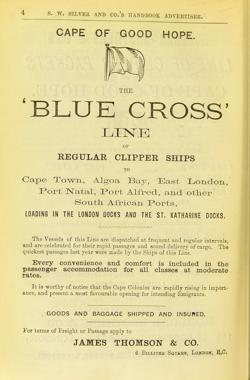 CAPE OF GOOD HOPE. THE 'BLUE CROSS' OF REGULAR CLIPPER SHIPS TO Cape Town, Algoa Bay, East Ijondon, F*ort Natal, Port Alfred, and other Sonth. African Ports, LOADING IN THE LONDON DOCKS AND THE ST. KATHARINE DOCKS. The Vessels of this Line are dispatched at frequent and regular intervals, and are celebrated for their rapid passages and sound delivery of cargo. The quickest passages last year were made by the Ships of this Line. Every convenience and comfort is included in the passenger accommodation for all classes at moderate rates. It is -worthy of notice that the Cape Colonies are rapidly rising in import- ance, and present a most favourable opening for intending Emigrants. . GOODS AND BAGGAGE SHIPPED AND INSURED. For terms of Freight or Passage apply to JAMES THOMSON & CO.