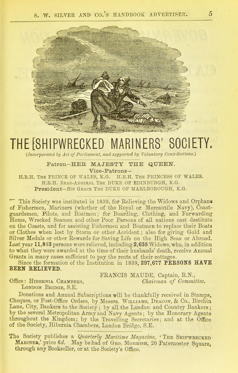 THE [SHIPWRECKED MARINERS' SOCIETY. {Incorporated by Act of Parliament, and supported bij Voluntary Contributions.) Patron—HER MAJESTY THE QUEBIT. Vice-Patrons— H.B.H. The PRINCE OP AVALES, E.G. H.R.H. The PRINCESS OP WALES. H.R.H. Rear-Admiral The DUKE OP EDINBURG-H, K.a. President—His Grace The DUKE OP MARLBOROUGH, E.G. This Society was instituted in 1839, for Eelieying the Widows and Orphans of Fishermen, Mariners (whether of the Eoyal or Mercantile Navy), Coast- guardsmen, Pilots, and Boatmen; for Boarding, Clothing, and Forwarding Home, Wrecked Seamen and other Poor Persons of all nations cast destitute on the Coasts, and for assisting Fishermen and Boatmen to replace their Boats or Clothes when lost by Storm or other Accident; also for giving Gold and Silver Medals or other Eewards for Saving Life on the High Seas or Abroad. Last year 11,883 persons were relieved, including 2,635 Widows, who, in addition to what they were awarded at the time of their husbands' death, receive Annual Grants in many cases sufficient to pay the rents of their cottages. Since the formation of the Institution in 1839, 297,677 PERSONS HAVE BEEN RELIEVED. FEANCIS MAUDE, Captain, E.N., Of&ce: HiBEENiA Chambers, Chairman of Committee, LoNDOK Bridge, S.E. Donations and Annual Subscriptions will be thankfully received in Stamps, Cheques, or Post-Ofl&ce Orders, by Messrs. AVilliams, Deacon, & Co., Birchin Lane, City, Bankers to the Society ; by all the London and Country Bankers ; by the several Metropolitan Army and Navy Agents; by the Honorary Agents throughout the Kingdom; by the Travelling Secretaries; and at the OflBce of the Society, Hibernia Chambers, London Bridge, S.E. The Society publishes a Quarterly Maritime Magazine, ' The Shipwrecked Mariner,' price 6<Z. May be had of Geo. Morrish, 20 Paternoster Square, through any Bookseller, or at the Society's Office.