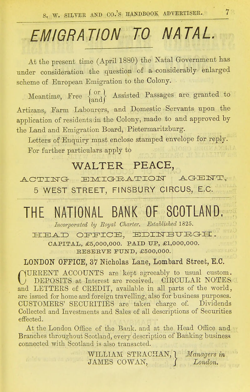 EMIGRATION TO NATAL. At tlie present time (April 1880) the Natal Government has Tinder consideration the question of a considerably enlarged scheme of European Emigration to the Colony. Meantime, Free y^^^ Assisted Passages are granted to Artizans, Farm Labourers, and Domestic Servants upon the application of residents in the Colony, made to and approved by the Land and Emigration Board, Pietermaritzburg. Letters of Enquiry must enclose stamped envelope for reply. For further particulars apply to WALTER PEACE, 5 WEST STREET, FINSBURY CIRCUS, E.C. THE NATIONAL BANK OF SCOTLAND. Incorporated hy Eoyal Charter. Established 1825. CAPITAL, £5,000,000. PAID UP, £1,000,000. BESERVB FUND, £500,000. LONDON OFFICE, 37 Nicholas Lane, Lombard Street, E.G. CUERENT ACCOUNTS are kept agreeably to usual custom. DEPOSITS at Interest are received. CIRCULAR NOTES ! and LETTERS of CREDIT, available in all parts of the world, are issued for home and foreign travelling, also for business purposes. CUSTOMERS' SECURITIES are taken charge of. Dividends Collected and Investments and Sales of all descriptions of Securities effected. At the London Office of the Bank, and at the Plead Office and Branches throughout Scotland, every description of Banking business connected with Scotland is also transacted. WILLIAM STRACIIAN,) Managers in JAMES COWAN, / London.