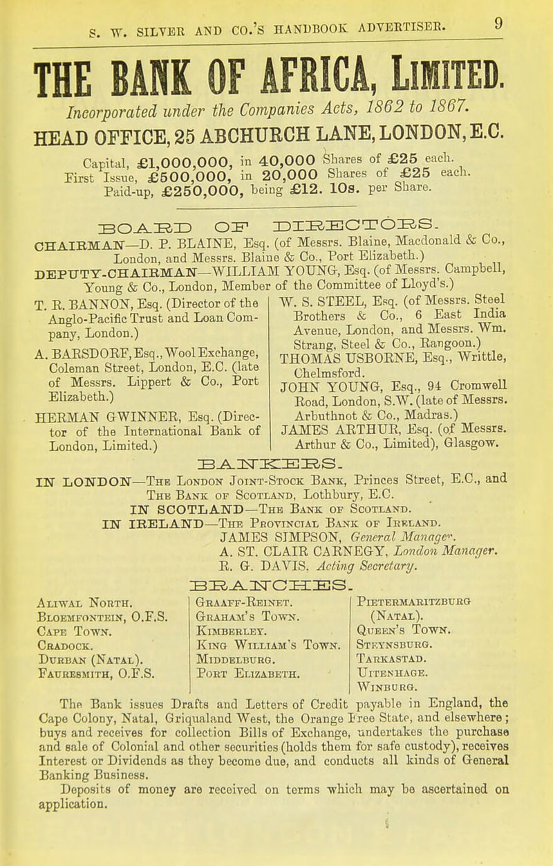 THE BARK OF AFRICA, LlllTED. Incorporated under the Companies Acts, 1862 to 1867. HEAD OFFICE, 25 ABCHURCH LANE, LONDON, E.G. Capital, £1,000,000, in 40,000 Shares of £25 each. First Issue, £500,000, in 20,000 Shares of £25 each. Paid-up, £250,000, being £12. lOs. per Share. CHAIBMAN—D. P. BLAINE, Esq. (of Messrs. Blaine, Macdonald & Co., London, and Messrs. Blaine & Co., Port Elizabeth.) DEPUTY-CHAIBMAN—WILLIAM YOUNG, Esq. (of Messrs. Campbell, Young & Co., London, Member of the Committee of Lloyd's.) Aliwal NonTH. Bloemfontein, O.F.S Cape Town. Cradock. Durban (Natal). Faurebmith, O.F.S. W. S. STEEL, Esq. (of Messrs. Steel Brothers & Co., 6 East India Avenue, London, and Messrs. Wm. Strang. Steel & Co., Eangoon.) THOMAS USBORNE, Esq., Writtle, Chelmsford. JOHN YOUNG, Esq., 94 Cromwell Eoad, London, S.W. (late of Messrs. Arbuthnot & Co., Madras.) JAMES AETHUE, Esq. (o.f Messrs. Arthur & Co., Limited), Glasgow. The London Joint-Stock Bank, Princes Street, E.C., and The Bank of Scotland, Lothbury, E.C. IN SCOTLAND—The Bank of Scotland. IN IRELAND—The Provincial Bank of Irf.land. JAMES SIMPSON, Gciicral Manage-. A. ST. CLAIE CAENEGY, London Manager. E. G. DAVIS, Acting Secretary. Graaff-Ebinet. Graham's Town. KiMBEHLBT. King William's Town. Middelburg. Port Elizabeth. T. E. BANNON, Esq. (Director of the Anglo-Pacific Trust and Loan Com- pany, London.) A. BAESDOEF, Esq., Wool Exchange, Coleman Street, London, E.C. (late of Messrs. Lippert & Co., Port Elizabeth.) HEEMAN GWINNEE, Esq. (Direc- tor of the International Bank of London, Limited.) IN LONDON PiBTERMARlTZBURG (Natal). Qiteen's Town. Stf.ynsbtjrg. Tarkastad. UlTBNHAGE. Windurg. The Bank issues Drafts and Letters of Credit payable in England, the Cape Colony, Natal, Griqualand West, the Orange I'ree State, and elsewhere ; buys and receives for collection Bills of Exchange, undertakes the purchase and sale of Colonial and other securities (holds them for safe custody), receives Interest or Dividends as they become due, and conducts all kinds of General Banking Business. Deposits of money are received on terms which may be ascertained on application.