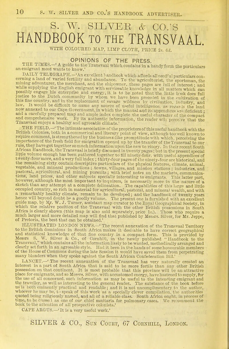 S. W. SILVBE & CO.'S HANDBOOK to the TRANSVAAL. WITH COLOURED MAP, LIMP CLOTH, PRICE 2*. G<1. OPINIONS OF THE PRESS. THE TIMES.—' A guide to tbe Transvaal which contains in a handy form the particulars an emigrant most wants to know.' ^ v,umio DAILY TELEGRAPH.—'An excellent liandbook which affords all needful particulars con- cerning a land of varied fertility and abundance. To the agriculturist, tlie sportsman the mmiug adventurer, the merchant, and the sliipowner, these pages are Inll of interest; and while supplying the English emigrant witli serviceable knowledge in all m.atters which can possibly engage his enterprise and energj-, it is to be noted that the lictle biokdoes full justice to the Dutch community by whom we have been preceded in tbe imltivation of this fine country, and in the replacement of savage wildness by civilisation, imlustry and law. It would be difficult to name any source of useful intelligence, as rcar.ls the'land now annexed to our Cape Government, in which the manual and its appendices ar^. deficient • and a carefully prepared map and ample index c.implete the useful cliaracter of the compact and comprehensive work. By its authentic information, the reader will perceive that the Tl'ansvanl enjoys a healthy and agreeable climate.' _ FIELD.—' The intimate association of the proprietors of this useful handbook with the British Colonies, both in a conimerical and literary point of view, although too well known to require comment, is strengthened by the business-like promptitude with which, perceiving the importance of the fresh field for emigration opened up by the transfer of the Transvaal to our rule, they have got together so much information upon the new te.Tiwry. In their recent South African Handbook, the Transvaal is briefly discussed in twenty pages; but in the present special little volume enough has been gathered together to fill ninety-tonr. with useful appendices of twenty-four more, and a very full index ; thirty-four pages of the ninety-four are historical, and the remammg sixty contain descriptive piii-ticulars of the physical features, climate, anunal, vegetable, and mineral productions ; towns, villages, and mission stations ; industries, and pastoral, agricultural, and mining pursuits; with brief notes on the markets, communica- tions, land prices, and other subjects specially interesting to emigrants. Tliis latter part, however, although the most important to inquirers, is necessarily more in tlie nature of a sketch than any attempt at a complete delineation. The capabihties of this large and little occupied country, so rich in material for agricultural, pastoral, and mineral wealth, and with a remarkably healthy climate, remain to be developed ; and the handbook of twenty years hence will beyond doubt be a goodly volume. The present one is furnished with an excellent guide map, by Jl^. W. J. Turner, assistant map curator to the Royal Geographical Society, in which the relative position of the Transvaal with the other British possessions in South Africa is clearly shown (this map is also sold separately, price !.«.). Those who require a much larger and more detailed map will find that published by Messi-s. Silver, for Mr. Jeppe, of Pretoria, the best that can be obtained.' ILLUSTRATED LONDON NEWS.—' The recent annexation of the Transvaal Territory to the British dominions in South Africa makes it desiiable to have correct geographical and statistical knowledge of that fine country in a compact form. This is provided by Messrs S. W. Silver & Co., of CornhiU, in the newly published Handbook to the Transvaal, which contahis all the information likely to be w.anted, methodically arranged and clearly set forth in an agreetible style. Had it been in the hands of some honourable members of the House of Commons during the late Session it would have saved them from perpetrating many blunders when they spoke against the South African Confederation Bill.' LANCET.—' The recent annexation of the Transvaal has very naturally created an interest in a part of South Africa that is said to be more fertile than any other British possession on that continent. It is most probable that this province will be an attractive place for emigrants, and so Messrs. Silver, v/ith accustomed energy, h.ave hastened to supply, fbr the use of all concerned, such information as may be useful to the intending emigrant and the travellei-, as well as interesting to the general reader. The substance of tlie book before us is both emiuently practical aud readable ; and it is not uncomplimentary to the author, whoever he may be, 11 speak of this work as a specially clever compilation', the authorities quoted being religiously named, and all of a reliable class. South Africa oujiht. in jirorcss of time, to be ciassc 1 as one of our chief sanitaria for pulmonary cases. We rcjouunonj the book to the attention of all prospective colonists.' CAPE ARGUS.—'It is a very useful work.' SILVER & CO., Sun Court, 67 Cornhill, London.