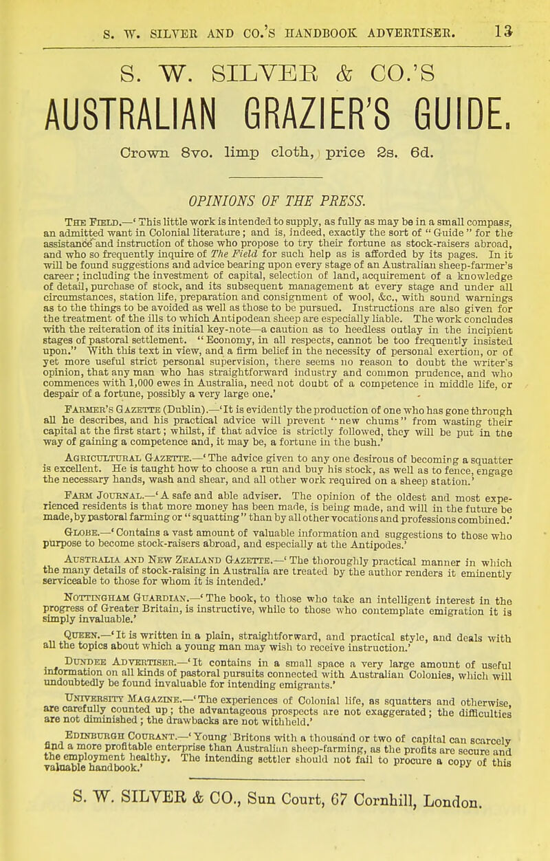 S. W. SILVER & CO.'S AUSTRALIAN GRAZIER'S GUIDE, Crown 8vo. limp cloth, price Ss. 6d.. OPINIONS OF THE PRESS. The Field.—' This little work is intended to supply, as fully as may be in a small compass, an admitted want in Colonial literature; and is, indeed, exactly the sort of  Guide  for the assistanee''and instruction of those who propose to try their fortune as stock-raisers abroad, and who so frequently inquire of The Field for such help as is afforded by its pages. In it will be found suggestions and advice bearing upon every stage of an Australian sheep-farmer's career; including the investment of capital, selection of land, acquirement of a knowledge of detail, purchase of stock, and its subsequent management at every stage and under all circumstances, station life, preparation and consignment of wool, &c., with sound warnings as to the things to be avoided as well as those to be pursued. Instructions are also given for the treatment of the ills to which Antipodean sheep are especially liable. The work concludes with the reiteration of its initial key-note—a caution as to heedless outlay in the incipient stages of pastoral settlement.  Economy, in aU respects, cannot be too frequently insisted upon. With this text in view, and a firm beUef in the necessity of personal exertion, or of yet more useful strict personal supervision, there seems no reason to doubt the writer's opinion, that any man who has straightforward industry and common pnidence, and who commences with 1,000 ewes in Australia, need not doubt of a competence in middle life, or despair of a fortune, possibly a very large one.' Farmer's Gazette (Dublin).—'It is evidently the production of one who has gone through all he describes, and his practical advice will prevent '-new chums from wasting their capital at the first start; whilst, if that advice is strictly followed, they will be put in the way of gaining a competence and, it may be, a fortune in the bush.' Agricultural Q-azette.—' The advice given to any one desirous of becoming a squatter is excellent. He is taught how to choose a run and buy his stock, as well as to fence, engage the necessary hands, wash and shear, and all other work required on a sheep station.' Farm Journal.—' A safe and able adviser. The opinion of the oldest and most expe- rienced residents is that more money has been made, is being made, and will in the future be made,byi)astoral farming or  squatting than by all other vocations and professions combined.' Globe.—' Contains a vast amount of valuable information and suggestions to those who purpose to become stock-raisers abroad, and especially at the Antipodes.' Australia and New Zealand Gazette.—' The thoroughly practical manner in which the many details of stock-raising in Australia are treated by the author renders it eminently serviceable to those for whom it is intended.' Nottingham GuARDLiN.—'The book, to those who take an intelligent interest in the progress of Greater Britain, is instructive, while to those who contemplate emigration it is simply invaluable.' Queen.—' It is written in a plain, straightforward, and practical style, and deals with all the topics about which a young man may wish to receive instruction.' _ Dundee Advertiser.-'It contains in a small space a very large amount of useful mfonnation on all kinds of pastoral pursuits connected with Australian Colonies, which will undoubtedly be found invaluable for intending emigi-ants.' Unwersity Magazine.—'The experiences of Colonial life, as squatters and otherwise are carefuUy counted up; the advantageous prospects are not exaggerated; the difficulties are not dimmished; the drawbacks are not withheld.' Edinburgh Courant.—' Young Britons with a thousand or two of capital can scarcelv find a more profitable enterprise than Australian sheep-farming, as the profits are secure and the employment healthy. The Intending settler ehould not fall to procure a copy of this Talnable handbook. 