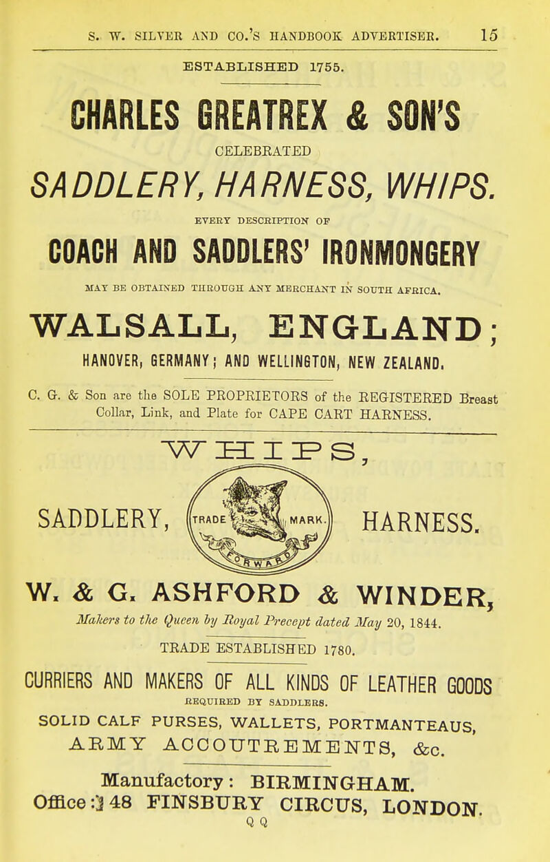 ESTABLISHED 1755. CHARLES GREATREX & SON'S CELEBEATED SADDLERY, HARNESS, WHIPS. EVERY DESCHIPTION OF COACH AND SADDLERS' IRONMONGERY MAT BE OBTAINED THKOTJGH AKT MBECHANT IN SOUTH AFfilCA. WALSALL, ENGLAND; HANOVER, GERMANY; AND WELLINGTON, NEW ZEALAND. C. G. & Son are tlie SOLE PROPRIETORS of the EEGISTERED Breast Collar, Link, and Plate for CAPE CART HARNESS. SADDLERY, ^^''^^'H) HARNESS. W. & G. ASH FORD Sl WINDER, Makers to tlie Queen hy Royal Precept dated May 20, 1844. TRADE ESTABLISHED 1780. CURRIERS AND MAKERS OF ALL KINDS OF LEATHER GOODS EEQUIRED BY SADDLERS. SOLID CALF PURSES, WALLETS, PORTMANTEAUS, ABMY ACCOUTREMElSrTS, &c. Manufactory: BIRMINGHAM. Office :'j 48 FINSBURY CIRCUS, LONDON Q Q