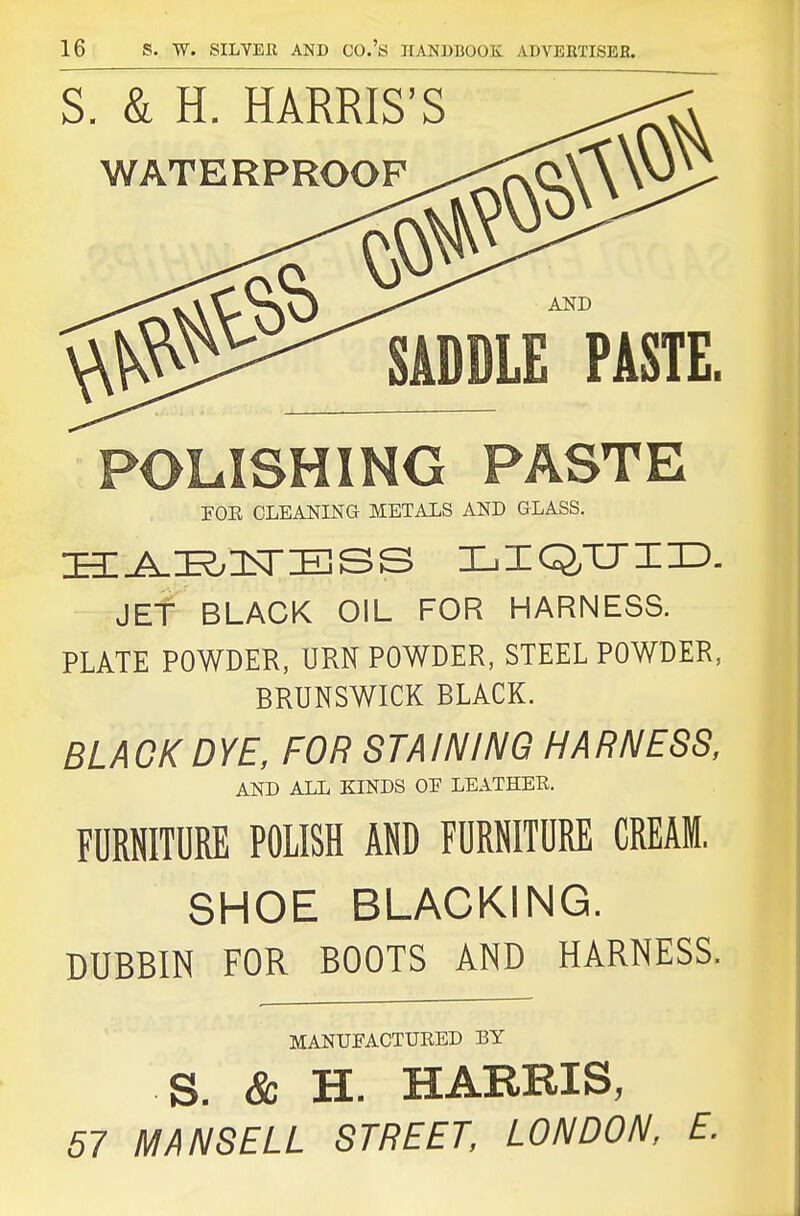 POLISHING PASTE FOE CLEANING METALS AND GLASS. JEf BLACK OIL FOR HARNESS. PLATE POWDER, URN POWDER, STEEL POWDER, BRUNSWICK BLACK. BLAOKDYE, FOR STAINING HARNESS, AND ALL KINDS OE LEATHER. FURNITURE POLISH AND FURNITURE CREAM, SHOE BLACKING. DUBBIN FOR BOOTS AND HARNESS. MANUFACTURED BY S. & H. HARRIS, 57 MANSELL STREET, LONDON, E.