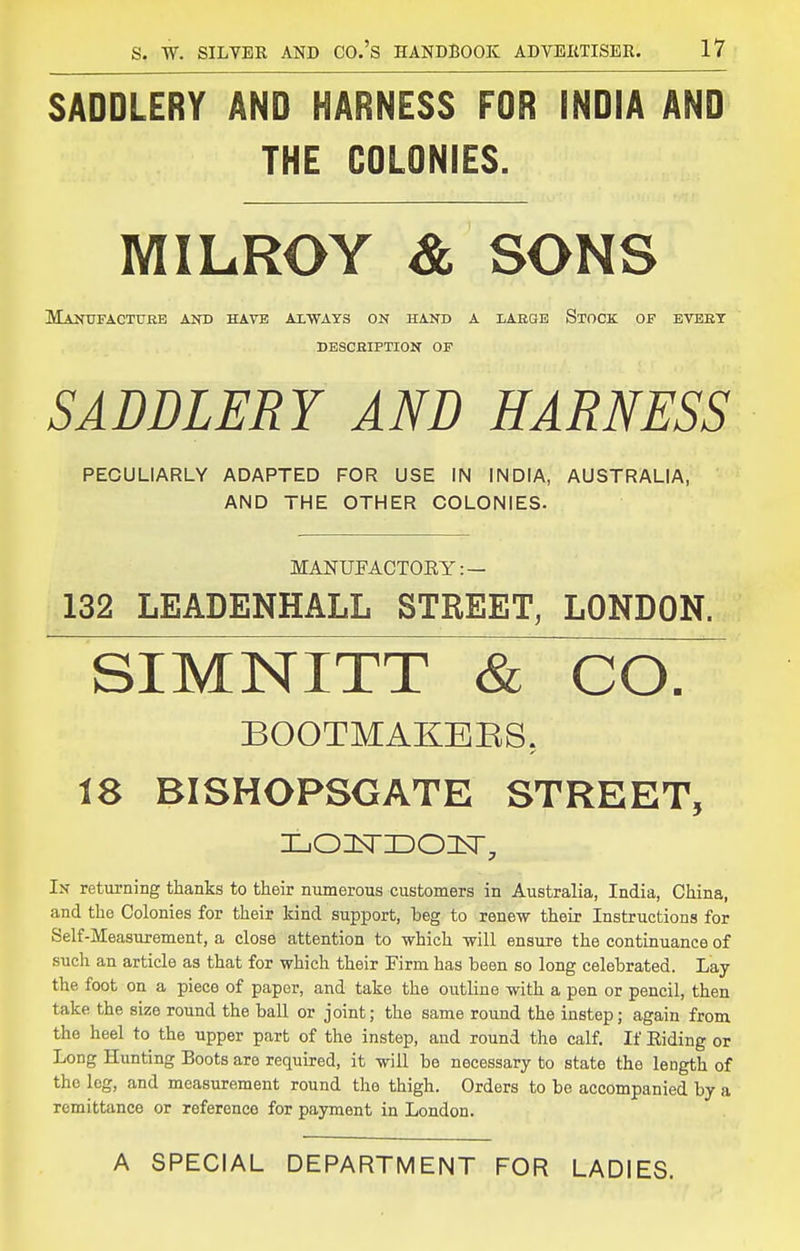 SADDLERY AND HARNESS FOR INDIA AND THE COLONIES. MILROY & SONS Maotfactuhb and have axwats on hand a lABGE Stock of eveet DESCHIPTION OF SADDLERY AND HARNESS PECULIARLY ADAPTED FOR USE IN INDIA, AUSTRALIA, AND THE OTHER COLONIES. MANUFACTORY: — 132 LEADENHALL STREET, LONDON. SIMNITT & COT BOOTMAKEES, 18 BISHOPSGATE STREET, LOItTIDOlsr, In returning thanks to their numerous customers in Australia, India, China, and the Colonies for their kind support, beg to renew their Instructions for Self-Measurement, a close attention to which will ensure the continuance of such an article as that for which their Firm has been so long celebrated. Lay the foot on a piece of paper, and take the outline with a pen or pencil, then take the size round the ball or joint; the same round the instep; again from the heel to the upper part of the instep, and round the calf. If Eiding or Long Hunting Boots are required, it will be necessary to state the length of the leg, and measurement round the thigh. Orders to be accompanied by a remittance or reference for payment in London. A SPECIAL DEPARTMENT FOR LADIES.