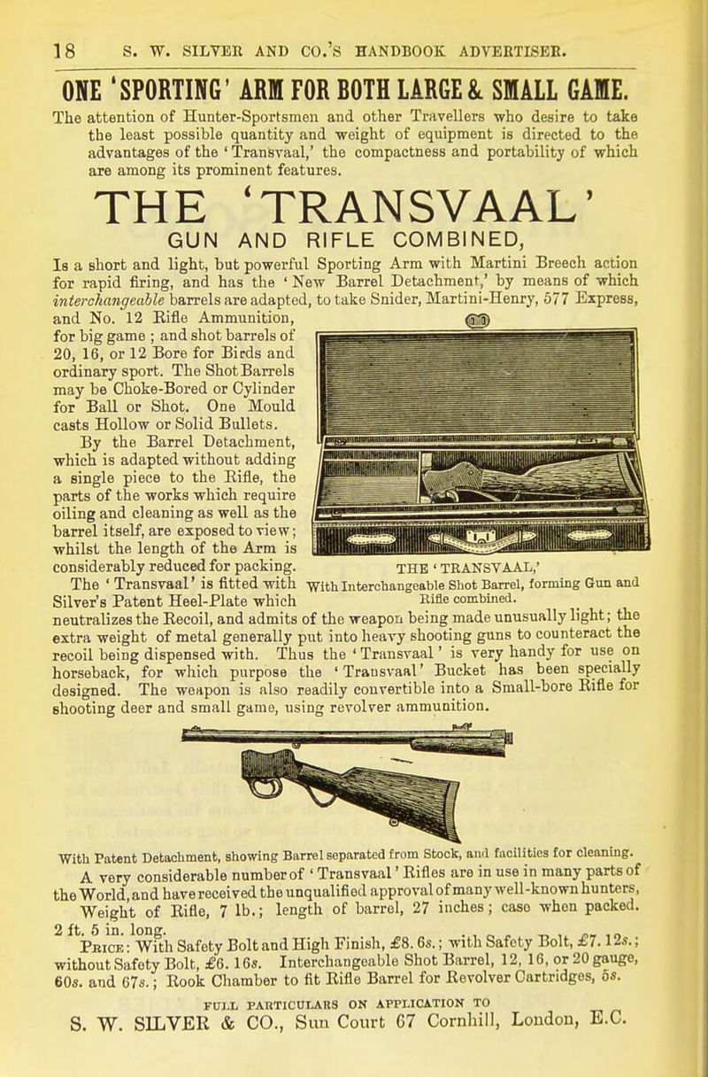 ONE 'SPORTING' ARM FOR ROTH LARGE & SMALL GAME. The attention of Hunter-Sportsmen and other Travellers who desire to take the least possible quantity and weight of equipment is directed to the advantages of the ' Transvaal,' the compactness and portability of which are among its prominent features. THE 'TRANSVAAL' GUN AND RIFLE COMBINED, Is a short and light, but powerful Sporting Arm with Martini Breech action for rapid firing, and has the ' New Barrel Detachment,' by means of which interchangeable barrels are adapted, to take Snider, Martini-Henry, 677 Express, and No. 12 Eifle Ammunition, <g|) for big game ; and shot barrels of 20, 16, or 12 Bore for Birds and ordinary sport. The ShotBarrels may be Choke-Bored or Cylinder for Ball or Shot. One Mould casts Hollow or Solid Bullets. By the Barrel Detachment, which is adapted without adding a single piece to the Eifle, the parts of the works which require oiling and cleaning as well as the barrel itself, are exposed to vie w; whilst the length of the Arm is considerably reduced for packing. THE ' TRANSVAAL,' The ' Transvaal' is fitted with with Interchangeable Shot Barrel, forming Gun and Silver's Patent Heel-Plate which Kifle combined, neutralizes the Eecoil, and admits of the weapon being made unusually light; the extra weight of metal generally put into heavy shooting guns to counteract the recoil being dispensed with. Thus the ' Transvaal' is very handy for use on horseback, for which purpose the 'Trausvaal' Bucket has been specially designed. The weapon is also readily convertible into a Small-bore Eifle for shooting deer and small game, using revolver ammunition. With Patent Detachment, showing Barrel separated from Stock, and facilities for cleaning. A very considerable number of ' Transvaal' Eifles are in use in many parts of the World and have received the unqualified approval of many well-known hunters, Weight of Eifle, 7 lb.; length of barrel, 27 inches; case when packed. 2 ft. 5 in. long. . , « -r, , ,o Pbice : With Safety Bolt and High Finish, £8.6s.; with Safety Bolt, £7.12s.; without Safety Bolt, £6.16s. Interchangeable Shot Barrel, 12, 16, or 20 gauge, 60s. and 67s.; Eook Chamber to fit Eifle Barrel for Eevolver Cartridges, os. FULL PARTICULAKS OK APPLICATION TO S. W. SILVER & CO., Sun Court 67 Cornhill, Loudon, E.G.