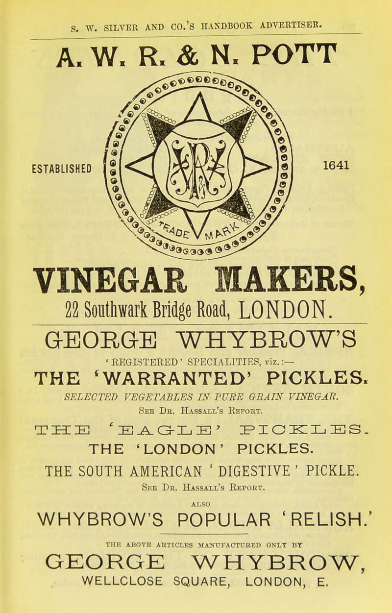 A. W. & N. POTT ESTABLISHED 1641 VINEGAR MAKERS, 22 Soutliwark Bridge Road, LONDON. GEORQE WHYBROW'S ' EEGISTERED ' SPECIALITIES, viz.:— THE 'WARRANTED' PICKLES. SELECTED VEGETABLES IN PURE GRAIN VINEGAR. See Db. Hassall's Report. THE 'LONDON' PICKLES. THE SOUTH AMERICAN ' DIGESTIVE ' PICKLE. See De. Hassaxl's Report. Ar,so WHYBROW'S POPULAR 'RELISH.' THE ABOVE ARTICLES MANUFACTURED ONIT BY GEORGE WHYBROW, WELLCLOSE SQUARE, LONDON, E.